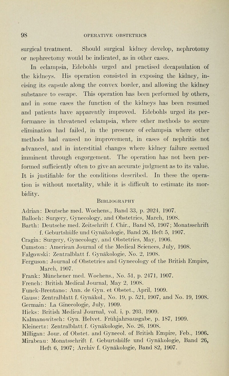 surgical treatment. Should surgical kidney develop, nephrotomy or nephrectomy would be indicated, as in other cases. In eclampsia, Edebohls urged and practised decapsulation of the kidneys. His operation consisted in exposing the kidney, in- cising its capsule along the convex border, and allowing the kidney substance to escape. This operation has been performed by others,, and in some cases the function of the kidneys has been resumed and patients have apparently improved. Edebohls urged its per- formance in threatened eclampsia, where other methods to secure elimination had failed, in the presence of eclampsia where other methods had caused no improvement, in cases of nephritis not advanced, and in interstitial changes where kidney failure seemed imminent through engorgement. The operation has not been per- formed sufficiently often to give an accurate judgment as to its value. It is justifiable for the conditions described. In these the opera- tion is without mortality, while it is difficult to estimate its mor- bidity. Bibliography Adrian: Deutsche med. Wochens., Band 33, p. 2024, 1907. Balloch: Surgery, Gynecology, and Obstetrics, March, 1908. Barth: Deutsche med. Zeitschrift f. Chir., Band 85, 1907; Monatsschrift • f. Geburtshiilfe und Gynakologie, Band 26, Heft 5, 1907. Cragin: Surgery, Gynecology, and Obstetrics, Ma}^, 1906. Cumston: American Journal of the Medical Sciences, July, 1908. Falgowski: Zentralblatt f. Gynakologie, No. 2, 1908. Ferguson: Journal of Obstetrics and Gynecology of the British Empire,. March, 1907. Frank: Miinchener med. Wochens., No. 51, p. 2471, 1907. French: British Medical Journal, May 2, 1908. Funck-Brentano: Ann. de Gyn. et Obstet., April, 1909. Gauss: Zentralblatt f. Gynakol., No. 19, p. 521, 1907, and No. 19, 1908. Germain: La Ginecologie, July, 1909. Hicks: British Medical Journal, vol. i, p. 203, 1909. Kalmanowitsch: Gyn. Helvet. Friihjahrsausgabe, p. 187, 1909. Kleinertz: Zentralblatt f. Gynakologie, No. 26, 1908. Milligan: Jour, of Obstet. and Gynecol, of British Empire, Feb., 1906.. Mirabeau: Monatsschrift f. Geburtshiilfe und Gynakologie, Band 26> Heft 6, 1907; Archiv f. Gynakologie, Band 82, 1907.