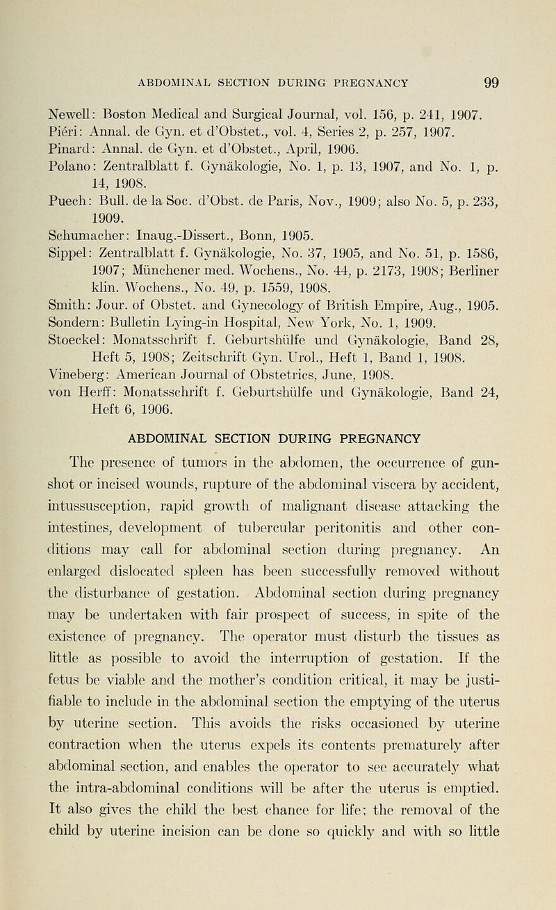 Newell: Boston Medical and Surgical Journal, vol. 156, p. 241, 1907. Fieri: Annal. de Gyn. et d'Obstet., vol. 4, Series 2, p. 257, 1907. Pinard: Annal. de Gyn. et d'Obstet., April, 1906. Polano: Zentralblatt f. Gynakologie, No. 1, p. 13, 1907, and No. 1, p. 14, 1908. Puech: Bull, de la Soc. d'Obst. de Paris, Nov., 1909; also No. 5, p. 233, 1909. Schumacher: Inaug.-Dissert., Bonn, 1905. Sippel: Zentralblatt f. Gynakologie, No. 37, 1905, and No. 51, p. 1586, 1907; Miinchener med. Wochens., No. 44, p. 2173, 1908; Berliner klin. Wochens., No. 49, p. 1559, 1908. Smith: Jour, of Obstet. and Gynecology of British Empire, Aug., 1905. Sondern: Bulletin Lying-in Hospital, New York, No. 1, 1909. Stoeckel: Monatsschrift f. Geburtshiilfe und Gynakologie, Band 28, Heft 5, 1908; Zeitschrift Gyn. Urol., Heft 1, Band 1, 1908. Vineberg: American Journal of Obstetrics, June, 1908. von Herff: Monatsschrift f. Geburtshiilfe und Gynakologie, Band 24, Heft 6, 1906. ABDOMINAL SECTION DURING PREGNANCY The presence of tumors in the abdomen, the occurrence of gun- shot or incised wounds, rupture of the abdominal viscera by accident, intussusception, rapid growth of malignant disease attacking the intestines, development of tubercular peritonitis and other con- ditions may call for abdominal section during pregnancy. An enlarged dislocated spleen has been successfully removed without the disturbance of gestation. Abdominal section during pregnancy may be undertaken with fair prospect of success, in spite of the existence of pregnancy. The operator must disturb the tissues as little as possible to avoid the interruption of gestation. If the fetus be viable and the mother's condition critical, it may be justi- fiable to include in the abdominal section the emptying of the uterus by uterine section. This avoids the risks occasioned by uterine contraction when the uterus expels its contents prematurely after abdominal section, and enables the operator to see accurately what the intra-abdominal conditions will be after the uterus is emptied. It also gives the child the best chance for life; the removal of the child by uterine incision can be done so quickly and with so little