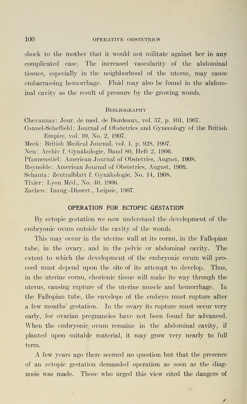 shock to the mother that it would not mihtate against her in any comphcated case. The increased vascularity of the abdominal tissues, especially in the neighborhood of the uterus, may cause embarrassing hemorrhage. Fluid may also be found in the abdom- inal cavity as the result of pressure b}^ the growing womb. Bibliography Ghevannaz: Jour, de med. de Bordeaux, vol. 37, p. 101, 1907. Connel-Scheffield: Journal of Obstetrics and Gynecology of the British Empire, vol. 10, No. 2, 1907. Meek: British Medical Journal, vol. 1, p. 928, 1907. Neu: Archiv f. Gynakologie, Band 80, Heft 2, 1906. Pfannenstiel: American Journal of Obstetrics, August, 1908. Reynolds: American Journal of Obstetrics, August, 1908. Schauta: Zentralblatt f. Gynakologie, No. 14, 1908. Tixier: Lyon Med., No. 40, 1906. Zachen: Inaug.-Dissert., Leipsic, 1907. OPERATION FOR ECTOPIC GESTATION By ectopic gestation we now understand the development of the embryonic ovum outside the cavity of the womb. This may occur in the uterine wall at its cornu, in the Fallopian tube, in the ovary, and in the pelvic or abdominal cavity. The extent to which the development of the embryonic ovum will pro- ceed must depend upon the site of its attempt to develop. Thus, in the uterine cornu, chorionic tissue will make its way through the uterus, causing rupture of the uterine muscle and hemorrhage. In the Fallopian tube, the envelope of the embryo must rupture after a few months' gestation. In the ovary its rupture must occur very early, for ovarian pregnancies have not been found far advanced. When the embryonic ovum remains in the abdominal cavity, if planted upon suitable material, it may grow very nearly to full term. A few years ago there seemed no question but that the presence of an ectopic gestation demanded operation as soon as the diag- nosis was made. Those who urged this view cited the dangers of