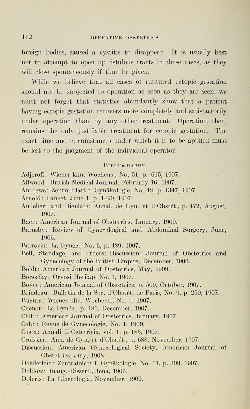 foreign bodies, caused a cystitis to disappear. It is usually best not to attempt to open up fistulous tracts in these cases, as they will close spontaneously if time be given. While we believe that all cases of ruptured ectopic gestation should not be subjected to operation as soon as they are seen, we must not forget that statistics abundantly show that a patient having ectopic gestation recovers more completely and satisfactorily under operation than by any other treatment. Operation, then, remains the only justifiable treatment for ectopic gestation. The exact time and circumstances under which it is to be applied must be left to the judgment of the individual operator. Bibliography Adjeroff: Wiener klin. Wochens., No. 51, p. 615, 1907. AUwood: British Medical Journal, February 16, 1907. Andrews: Zentralblatt f. Gynakologie, No. 48, p. 1347, 1907. Arnold: Lancet, June 1, p. 1490, 1907. Audebert and Dieulafe: Annal. de Gyn. et d'Obstet., p. 472, August, 1907. Baer: American Journal of Obstetrics, January, 1909. Barnsby: Review of Gync-)logical and Abdominal Surgery, June, 1906. Barrozzi: La Gynec, No. 6, p. 489, 1907. Bell, Standage, and others: Discussion: Journal of Obstetrics and Gynecology of the British Empire, December, 1906. Boldt: American Journal of Obstetrics, May, 1909. Borszeky: Orvosi Hetilap, No. 3, 1907. Bovee: American Journal of Obstetrics, p. 509, October, 1907. Brindeau: Bulletin de la Soc. d'Obstet. de Paris, No. 9, p. 250, 1907. Bucura: Wiener klin. Wochens., No. 4, 1907. Chenot: La Gynec, p. 481, December, 1907. Child: American Journal of Obstetrics, January, 1907. Cohn: Revue de Gynecologic, No. 1, 1909. Costa: Annali di Ostetricia, vol. 1, p. 185, 1907. Croissier: Ann. de Gyn. et d'Obstet., p. 688, November, 1907. Discussion: American Gynecological Society, American Journal of Obstetrics, July, 1908. Doederlein: Zentralblatt f. Gynakologie, No. 11, p. 309, 1907. Doldow: Inaug.-Dissert., Jena, 1906. Doleris: La Ginecologia, November, 1909.