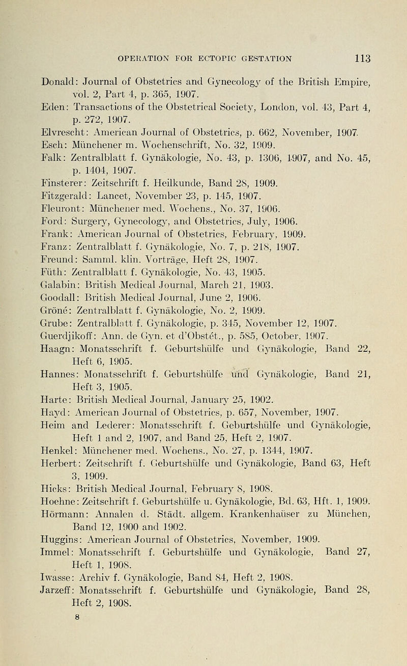 Donald: Journal of Obstetrics and Gynecolog}^ of the British Empire, vol. 2, Part 4, p. 365, 1907. Eden: Transactions of the Obstetrical Society, London, vol. 43, Part 4, p. 272, 1907. Elvrescht: American Journal of Obstetrics, p. 662, November, 1907. Esch: Mimchener m. Wochenschrift, No. 32, 1909. Ealk: Zentralblatt f. Gynakologie, No. 43, p. 1306, 1907, and No. 45, p. 1404, 1907. Finsterer: Zeitschrift f. Heilkunde, Band 28, 1909. Fitzgerald: Lancet, November 23, p. 145, 1907. Fleuront: Miinchener med. Wochens., No. 37, 1906. Ford: Surgery, Gynecology, and Obstetrics, July, 1906. Frank: American Journal of Obstetrics, February, 1909. Franz: Zentralblatt f. Gynakologie, No. 7, p. 218, 1907. Freund: Samml. klin. Vortrage, Heft 28, 1907. Filth: Zentralblatt f. Gynakologie, No. 43, 1905. Galabin: British Medical Journal, March 21, 1903. Goodall: British Medical Journal, June 2, 1906. Grone: Zentralblatt f. Gynakologie, No. 2, 1909. Grube: Zentralblatt f. Gynakologie, p. 345, November 12, 1907. Guerdjikoff: Ann. de Gyn. et d'Obstet., p. 585, October, 1907. Haagn: Monatsschrift f. Geburtshiilfe und Gynakologie, Band 22, Heft 6, 1905. Hannes: Monatsschrift f. Geburtshiilfe unci Gynakologie, Band 21, Heft 3, 1905. Harte: British Medical Journal, January 25, 1902. Haycl: American Journal of Obstetrics, p. 657, November, 1907. Heim and Lederer: Monatsschrift f. Geburtshiilfe und Gynakologie, Heft 1 and 2, 1907, and Band 25, Heft 2, 1907. Henkel: Miinchener med. Wochens., No. 27, p. 1344, 1907. Herbert: Zeitschrift f. Geburtshiilfe und Gynakologie, Band 63, Heft 3, 1909. Hicks: British Medical Journal, February 8, 1908. Hoehne: Zeitschrift f. Geburtshiilfe u. Gynakologie, Bd. 63, Hft. 1, 1909. Hormann: Annalen d. Stadt. allgem. Krankenhaiiser zu Miinchen, Band 12, 1900 and 1902. Huggins: American Journal of Obstetrics, November, 1909. Immel: Monatsschrift f. Geburtshiilfe und Gynakologie, Band 27, Heft 1, 1908. Iwasse: Archiv f. Gynakologie, Band 84, Heft 2, 1908. Jarzeff: Monatsschrift f. Geburtshiilfe und Gynakologie, Band 28, Heft 2, 1908. 8