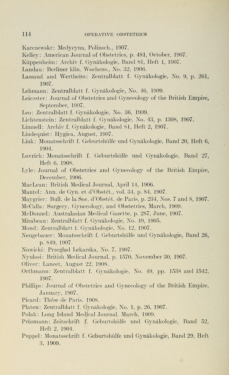 Karczewskr: Medycyna, Polinsch., 1907. Kelley: American Journal of Obstetrics, p. 481, October, 1907. Kiippenheim: Archiv f. Gynakologie, Band 81, Heft 1, 1907. Landau: Berliner klin. Wochens., No. 32, 1906. Lassaud and Wertheim: Zentralblatt f. Gynakologie, No. 9, p. 261, 1907. Lehmann: Zentralblatt f. Gynakologie, No. 46, 1909. Leicester: Journal of Obstetrics and Gynecology of the British Empire, September, 1907. Leo: Zentralblatt f. Gynakologie, No. 36, 1909. Lichtenstein: Zentralblatt f. Gynakologie, No. 43, p. 1308, 1907. Limnell: Archiv f. Gynakologie, Band 81, Heft 2, 1907. Linclequist: Hygiea, August, 1907. Link: Monatsschrift f. Geburtshiilfe und Gynakologie, Band 20, Heft 6, 1904. Lovrich: Monatsschrift f. Geburtshiilfe und Gynakologie, Band 27, Heft 6, 1908. Lyle: Journal of Obstetrics and Gynecology of the British Empire, December, 1906. MacLean: British Medical Journal, April 14, 1906. Mantel: Ann. de Gyn. et d'Obstet., vol. 34, p. 84, 1907. Maygrier: Bull, de la Soc. d'Obstet. de Paris, p. 234, Nos. 7 and 8, 1907. McCalla: Surgery, Gynecology, and Obstetrics, March, 1909. McDonnel: Australasian Medical Gazette, p. 287, June, 1907. Mirabeau: Zentralblatt f. Gynakologie, No. 49, 1905. Mond: Zentralblatt f. Gynakologie, No. 12, 1907. Neugebauer: Monatsschrift f. Geburtshiilfe und Gynakologie, Band 26, p. 849, 1907. Nowicki: Przeglad Lekarska, No. 7, 1907. Nyulosi: British Medical Journal, p. 1570, November 30, 1907. Oliver: Lancet, August 22, 1908. Orthmann: Zentralblatt f. Gynakologie, No. 49, pp. 1538 and 1542, 1907. Phillips: Journal of Obstetrics and Gynecology of the British Empire, January, 1907. Picard: These de Paris, 1908. Platen: Zentralblatt f. Gynakologie, No. 1, p. 26, 1907. Polak: Long Island Medical Journal, March, 1909. Priismann: Zeitschrift f. Geburtshiilfe und Gynakologie, Band 52, Heft 2, 1904. Puppel: Monatsschrift f. Geburtshiilfe und Gynakologie, Band 29, Heft 3, 1909.