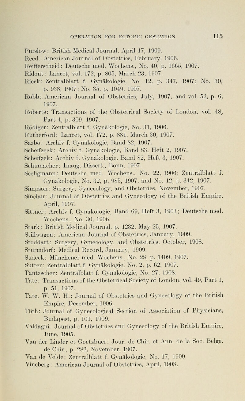 Purslow: British Medical Journal, April 17, 1909. Reed: American Journal of Obstetrics, February, 1906. Reifferscheid: Deutsche med. Wochens., No. 40, p. 1665, 1907. Ridont: Lancet, vol. 172, p. 805, March 23, 1907. Rieck: Zentralblatt f. Gynakologie, No. 12, p. 347, 1907; No. 30, p. 938, 1907; No. 35, p. 1049, 1907. Robb:. American Journal of Obstetrics, July, 1907, and vol. 52, p. 6, 1907. Roberts: Transactions of the Obstetrical Society of London, vol. 48, Part 4, p. 309, 1907. Rodiger: Zentralblatt f. Gynakologie, No. 31, 1906. Rutherford: Lancet, vol. 172, p. 881, March 30, 1907. Sazbo: Archiv f. Gynakologie, Band 82, 1907. Scheffzeck: Archiv f. Gynakologie, Band 83, Heft 2, 1907. Scheffzek: Archiv f. Gynakologie, Band 82, Heft 3, 1907. Schumacher: Inaug.-Dissert., Bonn, 1907. Seeligmann: Deutsche med. Wochens., No. 22, 1906; Zentralblatt f. Gynakologie, No. 32, p. 985, 1907, and No. 12, p. 342, 1907. Simpson: Surgery, Gynecology, and Obstetrics, November, 1907. Sinclair: Journal of Obstetrics and Gynecology of the British Empire, April, 1907. Sittner: Archiv f. Gynakologie, Band 69, Heft 3, 1903; Deutsche med. Wochens., No. 30, 1906. Stark: British Medical Journal, p. 1232, May 25, 1907. Stillwagen: American Journal of Obstetrics, January, 1909. Stoddart: Surgery, Gynecology, and Obstetrics, October, 1908. Sturmdorf: Medical Record, January, 1909. Sudeck: Miinchener med. Wochens., No. 28, p. 1409, 1907. Sutter: Zentralblatt f. Gynakologie, No. 2, p. 62, 1907. Tantzscher: Zentralblatt f. Gynakologie, No. 27, 1908. Tate: Transactions of the Obstetrical Society of London, vol. 49, Part 1, p. 51, 1907. Tate, W. W. H.: Journal of Obstetrics and Gynecology of the British Empire, December, 1906. Toth: Journal of Gynecological Section of Association of Physicians, Budapest, p. 101, 1909. Valdagni: Journal of Obstetrics and Gynecology of the British Empire, June, 1905. Van der Binder et Goetzbuer: Jour, de Chir. et Ann. de la Soc. Beige. de Chir., p. 282, November, 1907. Van de Velde: Zentralblatt f. Gynakologie, No. 17, 1909. Vineberg: American Journal of Obstetrics, April, 1908.
