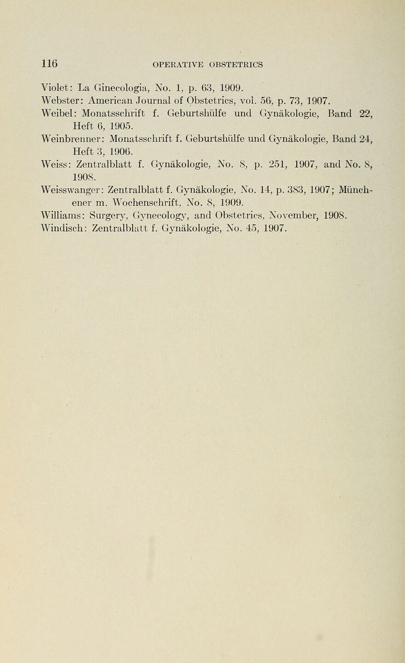 Violet: La Ginecologia, No. 1, p. 63, 1909. Webster: American Journal of Obstetrics, vol. 56-, p. 73, 1907. Weibel: Monatsschrift f. Geburtshiilfe und Gynakologie, Band 22, Heft 6, 1905. Weinbrenner: Monatsschrift f. Geburtshiilfe und Gynakologie, Band 24, Heft 3, 1906. Weiss: Zentralblatt f. Gynakologie, No. 8, p. 251, 1907, and No. 8, 1908. Weisswanger: Zentralblatt f. Gynakologie, No. 14, p. 383, 1907; Miinch- ener m. Wochenschrift, No. 8, 1909. Williams: Surgery, Gynecology, and Obstetrics, November, 1908. Windisch: Zentralblatt f. Gynakologie, No. 45, 1907.