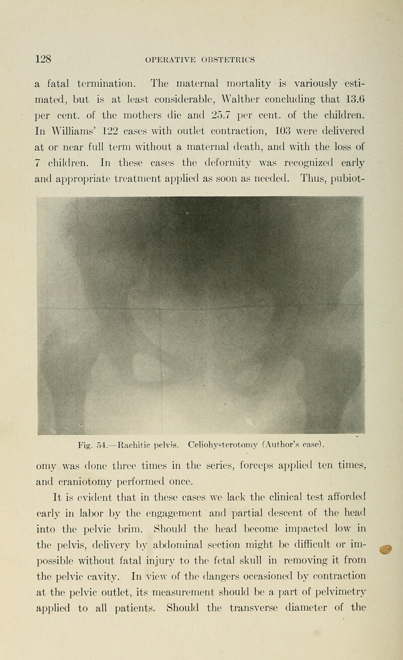 a fatal termination. The maternal mortality is variously esti- mated, but is at least considerable, Walther concluding that 13.6 per cent, of the mothers die and 25.7 per cent, of the children. In Williams' 122 cases with outlet contraction, 103 were delivered at or near full term without a maternal death, and with the loss of 7 children. In these cases the deformity was recognized early and appropriate treatment applied as soon as needed. Thus, pubiot- Fig. 54.—Rachitic ])elvis. Celiohyeterotomy (Author's case). omy. was done three times in the series, forceps apphed ten times, and craniotomy performed once. It is evident that in these cases we lack the clinical test afforded early in labor by the engagement and partial descent of the head into the pelvic brim. Should the head become impacted low in the pelvis, delivery by abdominal section might be difficult or im- possible without fatal injury to the fetal skull in removing it from the pelvic cavity. In view of the dangers occasioned by contraction at the pelvic outlet, its measurement should be a part of pelvimetry applied to all patients. Should the transverse diameter of the