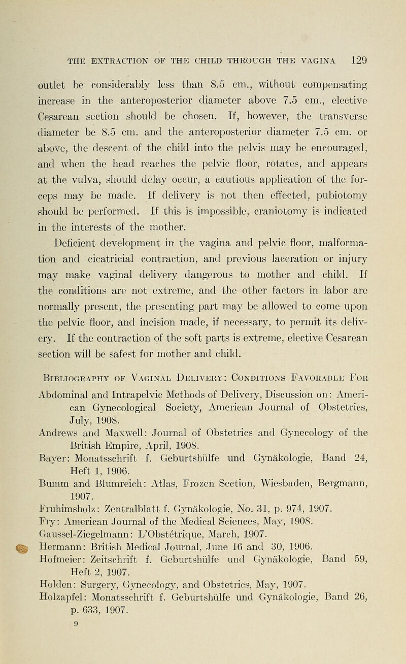 outlet be considerably less than 8.5 cm., without compensating increase in the anteroposterior diameter above 7.5 cm., elective Cesarean section should be chosen. If, however, the transverse diameter be 8.5 cm. and the anteroposterior diameter 7.5 cm. or above, the descent of the child into the pelvis may be encouraged, and when the head reaches the pelvic floor, rotates, and appears at the vulva, should delay occur, a cautious application of the for- ceps may be made. If delivery is not then effected, pubiotomy should be performed. If this is impossible, craniotomy is indicated in the interests of the mother. Deficient development in the vagina and pelvic floor, malforma- tion and cicatricial contraction, and previous laceration or injury may make vaginal delivery dangerous to mother and child. If the conditions are not extreme, and the other factors in labor are normally present, the presenting part may be allowed to come upon the pelvic floor, and incision made, if necessary, to permit its deliv- ery. If the contraction of the soft parts is extreme, elective Cesarean section will be safest for mother and child. Bibliography of Vaginal Delivery: Conditions Favorable For Abdominal and Intrapelvic Methods of Delivery, Discussion on: Ameri- can Gynecological Society, American Journal of Obstetrics, July, 1908. Andrews and Maxwell: Journal of Obstetrics and Gynecology of the British Empire, April, 1908. Bayer: Monatsschrift f. Geburtshiilfe und Gynakologie, Band 24, Heft 1, 1906. Bumm and Blumreich: Atlas, Frozen Section, Wiesbaden, Bergmann, 1907. Fruhimsholz: Zentralblatt f. Gynakologie, No. 31, p. 974, 1907. Fry: American Journal of the Medical Sciences, May, 1908. Gaussel-Ziegelmann: L'Obstetriqvie, March, 1907. (^ Hermann: British Medical Journal, June 16 and 30, 1906. Hofmeier: Zeitschrift f. Geburtshiilfe und Gynakologie, Band 59, Heft 2, 1907. Holden: Surgery, Gynecology, and Obstetrics, May, 1907. Holzapfel: Monatsschrift f. Geburtshiilfe und Gynakologie, Band 26, p. 633, 1907. 9