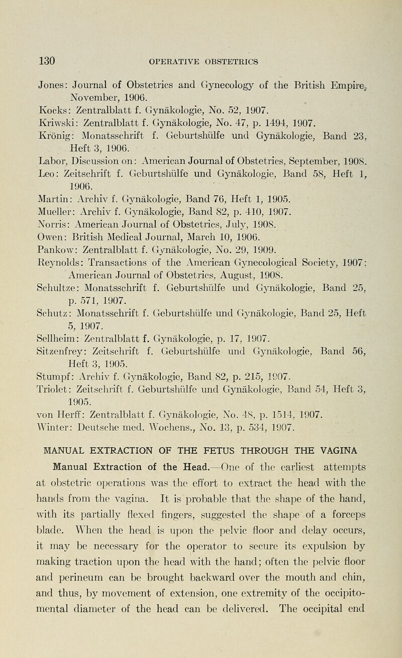 Jones: Journal of Obstetrics and Gynecology of the British Empire^ November, 1906. Kocks: Zentralblatt f. Gynakologie, No. 52, 1907. Kriwski: Zentralblatt f. Gynakologie, No. 47, p. 1494, 1907. Kronig: Monatsschrift f. Geburtshiilfe und Gynakologie, Band 23, Heft 3, 1906. Labor, Discussion on: American Journal of Obstetrics, September, 1908. Leo: Zeitschrift f. Geburtshiilfe und Gynakologie, Band 58, Heft 1, 1906. Martin: Archiv f. Gynakologie, Band 76, Heft 1, 1905. Mueller: Archiv f. Gynakologie, Band 82, p. 410, 1907. Norris: American Journal of Obstetrics, July, 1908. Owen: British Medical Journal, March 10, 1906. Pankow: Zentralblatt f. Gynakologie, No. 29, 1909. Reynolds: Transactions of the American Gynecological Society, 1907; American Journal of Obstetrics, August, 1908. Schultze: Monatsschrift f. Geburtshiilfe und Gynakologie, Band 25, p. 571, 1907. Schutz: Monatsschrift f. Geburtshiilfe und Gynakologie, Band 25, Heft 5, 1907. Sellheim: Zentralblatt f. Gynakologie, p. 17, 1907. Sitzenfrey: Zeitschrift f. Geburtshiilfe und Gynakologie, Band 56, Heft 3, 1905. Stumpf: Archiv f. Gynakologie, Band 82, p. 215, 1907. Triolet: Zeitschrift f. Geburtshiilfe und Gynakologie, Band 54, Heft 3, 1905. von Herff: Zentralblatt f. Gynakologie, No. 48, p. 1514, 1907. Winter: Deutsche med. Wochens., No. 13, p. 534, 1907. MANUAL EXTRACTION OF THE FETUS THROUGH THE VAGINA Manual Extraction of the Head.—One of the earliest attempts at obstetric operations was the effort to extract the head with the hands from the vagina. It is probable that the shape of the hand, with its partially flexed fingers, suggested the shape of a forceps blade. When the head is upon the pelvic floor and delay occurs, it may be necessary for the operator to secure its expulsion by making traction upon the head with the hand; often the pelvic floor and perineum can be brought backward over the mouth and chin, and thus, by movement of extension, one extremity of the occipito- mental diameter of the head can be delivered. The occipital end