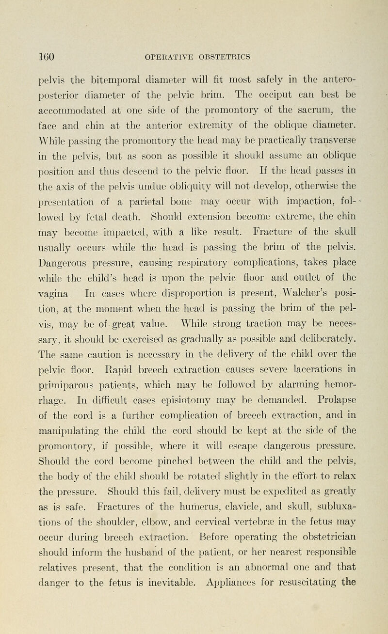 pelvis the bitemporal diameter will fit most safely in the antero- posterior diameter of the pelvic brim. The occiput can best be accommodated at one side of the promontory of the sacrum, the face and chin at the anterior extremity of the obhque diameter. While passing the promontory the head may be practically transverse in the pelvis, but as soon as possible it should assume an oblique position and thus descend to the pelvic floor. If the head passes in the axis of the pelvis undue obliquity will not develop, otherwise the presentation of a parietal bone may occur with impaction, fol- lowed by fetal death. Should extension become extreme, the chin may become impacted, with a like result. Fracture of the skull usually occurs while the head is passing the brim of the pelvis. Dangerous pressure, causing respiratory complications, takes place while the child's head is upon the pelvic floor and outlet of the vagina In cases where disproportion is present, Walcher's posi- tion, at the moment when the head is passing the brim of the pel- vis, may be of great value. While strong traction may be neces- sary, it should be exercised as gradually as possible and dehberately. The same caution is necessary in the delivery of the child over the pelvic floor. Rapid breech extraction causes severe lacerations in primiparous patients, which may be followed by alarming hemor- rhage. In difficult cases episiotomy may be demanded. Prolapse of the cord is a further complication of breech extraction, and in manipulating the child the cord should be kept at the side of the promontory, if possible, where it will escape dangerous pressure. Should the cord become pinched between the child and the pelvis, the body of the child should be rotated slightly in the effort to relax the pressure. Should this fail, delivery must be expedited as greatly as is safe. Fractures of the humerus, clavicle, and skull, subluxa- tions of the shoulder, elbow, and cervical vertebrne in the fetus may occur during breech extraction. Before operating the obstetrician should inform the husband of the patient, or her nearest responsible relatives present, that the condition is an abnormal one and that danger to the fetus is inevitable. Appliances for resuscitating the