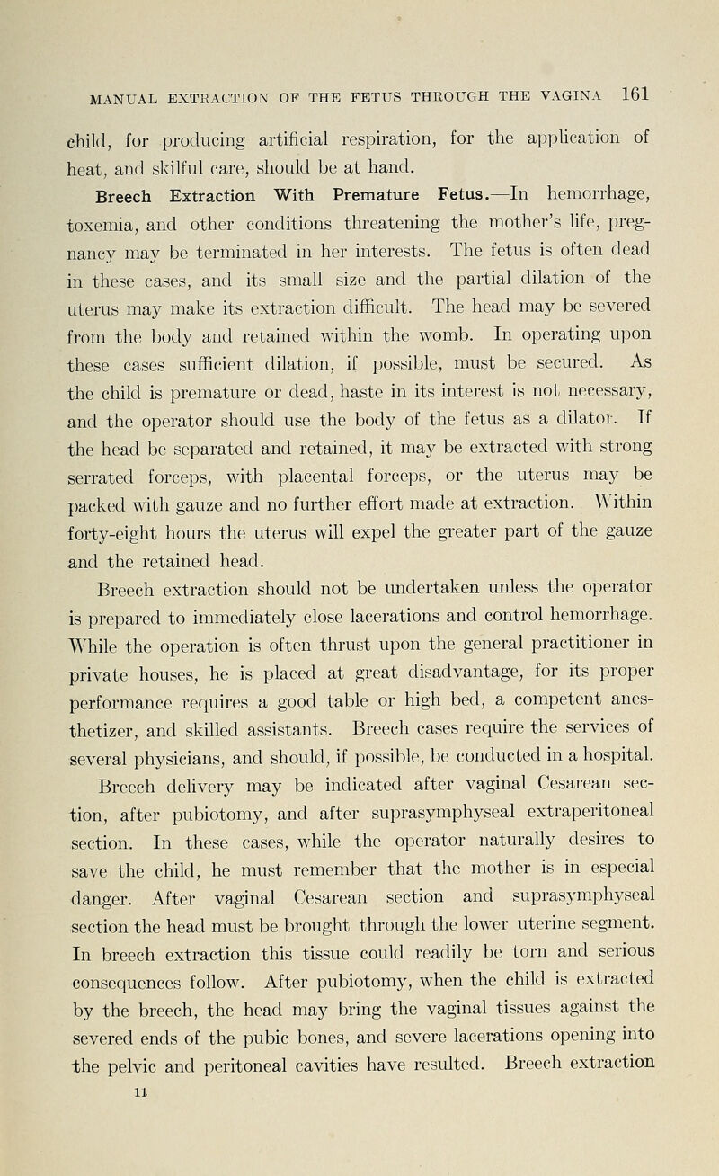 child, for producing artificial respiration, for the application of heat, and skilful care, should be at hand. Breech Extraction With Premature Fetus.—In hemorrhage, toxemia, and other conditions threatening the mother's hfe, preg- nancy may be terminated in her interests. The fetus is often dead in these cases, and its small size and the partial dilation of the uterus may make its extraction difficult. The head may be severed from the body and retained within the womb. In operating upon these cases sufficient dilation, if possible, must be secured. As the child is premature or dead, haste in its interest is not necessary, and the operator should use the body of the fetus as a dilator. If the head be separated and retained, it may be extracted with strong serrated forceps, with placental forceps, or the uterus may be packed with gauze and no further effort made at extraction. Within forty-eight hours the uterus will expel the greater part of the gauze and the retained head. Breech extraction should not be undertaken unless the operator is prepared to immediately close lacerations and control hemorrhage. While the operation is often thrust upon the general practitioner in private houses, he is placed at great disadvantage, for its proper performance requires a good table or high bed, a competent anes- thetizer, and skilled assistants. Breech cases require the services of several physicians, and should, if possible, be conducted in a hospital. Breech dehvery may be indicated after vaginal Cesarean sec- tion, after pubiotomy, and after suprasymphyseal extraperitoneal section. In these cases, while the operator naturally desires to save the child, he must remember that the mother is in especial danger. After vaginal Cesarean section and suprasymphyseal section the head must be brought through the lower uterine segment. In breech extraction this tissue could readily be torn and serious consequences follow. After pubiotomy, when the child is extracted by the breech, the head may bring the vaginal tissues against the severed ends of the pubic bones, and severe lacerations opening into the pelvic and peritoneal cavities have resulted. Breech extraction 11