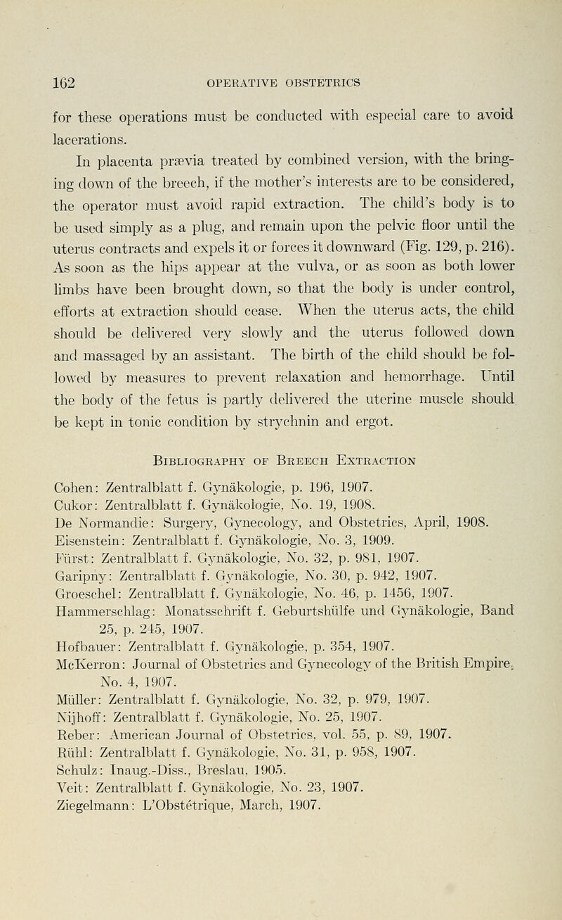 for these operations must be conducted with especial care to avoid lacerations. In placenta prtevia treated by combined version, with the bring- ing down of the breech, if the mother's interests are to be considered, the operator must avoid rapid extraction. The child's body is to be used simply as a plug, and remain upon the pelvic floor until the uterus contracts and expels it or forces it downward (Fig. 129, p. 216). As soon as the hips appear at the vulva, or as soon as both lower limbs have been brought down, so that the body is under control, efforts at extraction should cease. When the uterus acts, the child should be delivered very slowly and the uterus followed down and massaged by an assistant. The birth of the child should be fol- lowed by measures to prevent relaxation and hemorrhage. Until the body of the fetus is partly delivered the uterine muscle should be kept in tonic condition by strychnin and ergot. Bibliography of Breech Extraction Cohen: Zentralblatt f. Gynakologie, p. 196, 1907. Cukor: Zentralblatt f. Gynakologie, No. 19, 1908. De Normandie: Surgery, Gynecology, and Obstetrics, April, 1908. Eisenstein: Zentralblatt f. Gynakologie, No. 3, 1909. Fiirst: Zentralblatt f. Gynakologie, No. 32, p. 981, 1907. Garipny: Zentralblatt f. G3makologie, No. 30, p. 942, 1907. Groeschel: Zentralblatt f. Gynakologie, No. 46, p. 1456, 1907. Hammerschlag: Monatssclirift f. Geburtshiilfe und Gynakologie, Band 25, p. 245, 1907. Hofbauer: Zentralblatt f. Gynakologie, p. 354, 1907. McKerron: Journal of Obstetrics and Gynecology of the British Empire, No. 4, 1907. Miiller: Zentralblatt f. Gynakologie, No. 32, p. 979, 1907. Nijhoff: Zentralblatt f. Gynakologie, No. 25, 1907. Reber: American Journal of Obstetrics, vol. 55, p. 89, 1907. Riihl: Zentralblatt f. Gynakologie, No. 31, p. 958, 1907. Schulz: Inaug.-Diss., Breslau, 1905. Veit: Zentralblatt f. Gynakologie, No. 23, 1907. Ziegelmann: L'Obstetrique, March, 1907.
