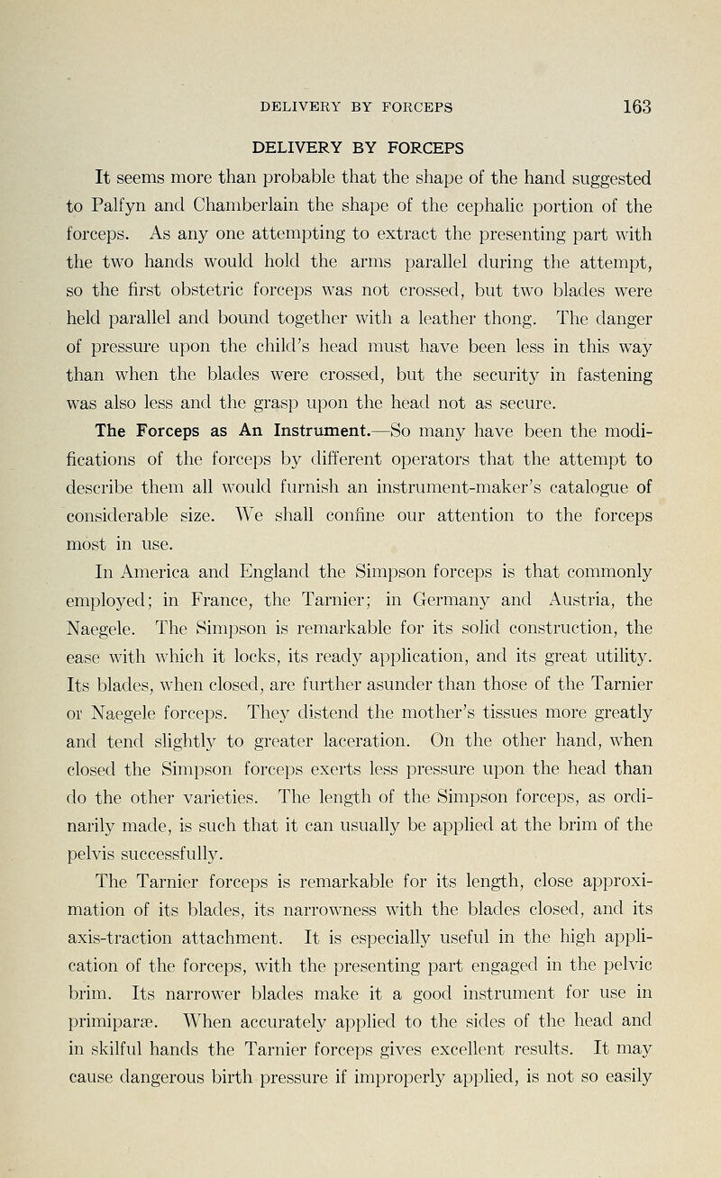 DELIVERY BY FORCEPS It seems more than probable that the shape of the hand suggested to Palfyn and Chamberlain the shape of the cephalic portion of the forceps. As any one attempting to extract the presenting part with the two hands would hold the arms parallel during the attempt, so the first obstetric forceps was not crossed, but two blades were held parallel and bound together with a leather thong. The danger of pressure upon the child's head must have been less in this way than when the blades were crossed, but the security in fastening was also less and the grasp upon the head not as secure. The Forceps as An Instrument.—So many have been the modi- fications of the forceps by different operators that the attempt to describe them all would furnish an instrument-maker's catalogue of considerable size. We shall confine our attention to the forceps most in use. In America and England the Simpson forceps is that commonly employed; in France, the Tarnier; in Germany and Austria, the Naegele. The Simpson is remarkable for its solid construction, the ease with which it locks, its ready application, and its great utility. Its blades, when closed, are further asunder than those of the Tarnier or Naegele forceps. They distend the mother's tissues more greatly and tend slightly to greater laceration. On the other hand, when closed the Simpson forceps exerts less pressure upon the head than do the other varieties. The length of the Simpson forceps, as ordi- narily made, is such that it can usually be applied at the brim of the pelvis successfully. The Tarnier forceps is remarkable for its length, close approxi- mation of its blades, its narrowness with the blades closed, and its axis-traction attachment. It is especially useful in the high appli- cation of the forceps, with the presenting part engaged in the pelvic brim. Its narrower blades make it a good instrument for use in primipar^e. When accurately applied to the sides of the head and in skilful hands the Tarnier forceps gives excellent results. It may cause dangerous birth pressure if improperly appUed, is not so easily