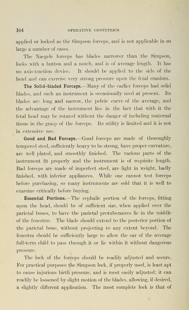 applied or locked as the Simpson forceps, and is not applicable in so large a number of cases. The Naegele forceps has blades narrower than the Simpson, locks with a button and a notch, and is of average length. It has no axis-traction device. It should be applied to the side of the head and can exercise very strong pressure upon the fetal cranium. The Solid-bladed Forceps.—Many of the earlier forceps had sohd blades, and such an instrument is occasionally used at present. Its blades are long and narrow, the pelvic curve of the average, and the advantage of the instrument lies in the fact that with it the fetal head may be rotated without the danger of including maternal tissue in the grasp of the forceps. Its utility is limited and it is not in extensive use. Good and Bad Forceps.—Good forceps are made of thoroughly tempered steel, sufficiently heavy to be strong, have proper curvature, are well plated, and smoothly finished. The various parts of the instrument fit properly and the instrument is of requisite length. Bad forceps are made of imperfect steel, are light in weight, badty finished, with inferior appliances. While one cannot test forceps before purchasing, so many instruments are sold that it is well to examine critically before buying. Essential Portions.—The cephalic portion of the forceps, fitting upon the head, should be of sufficient size, when applied over the parietal bones, to have the parietal protuberances lie in the middle of the fenestri3e. The blade should extend to the posterior portion of the parietal bone, without projecting to any extent beyond. The fenestra should be sufficiently large to allow the ear of the average full-term child to pass through it or lie within it without dangerous pressure. The lock of the forceps should be readily adjusted and secure. For practical purposes the Simpson lock, if properly used, is least apt to cause injurious birth pressure, and is most easily adjusted; it can readily be loosened by slight motion of the blades, allowing, if desired, a slightly different application. The most complete lock is that of