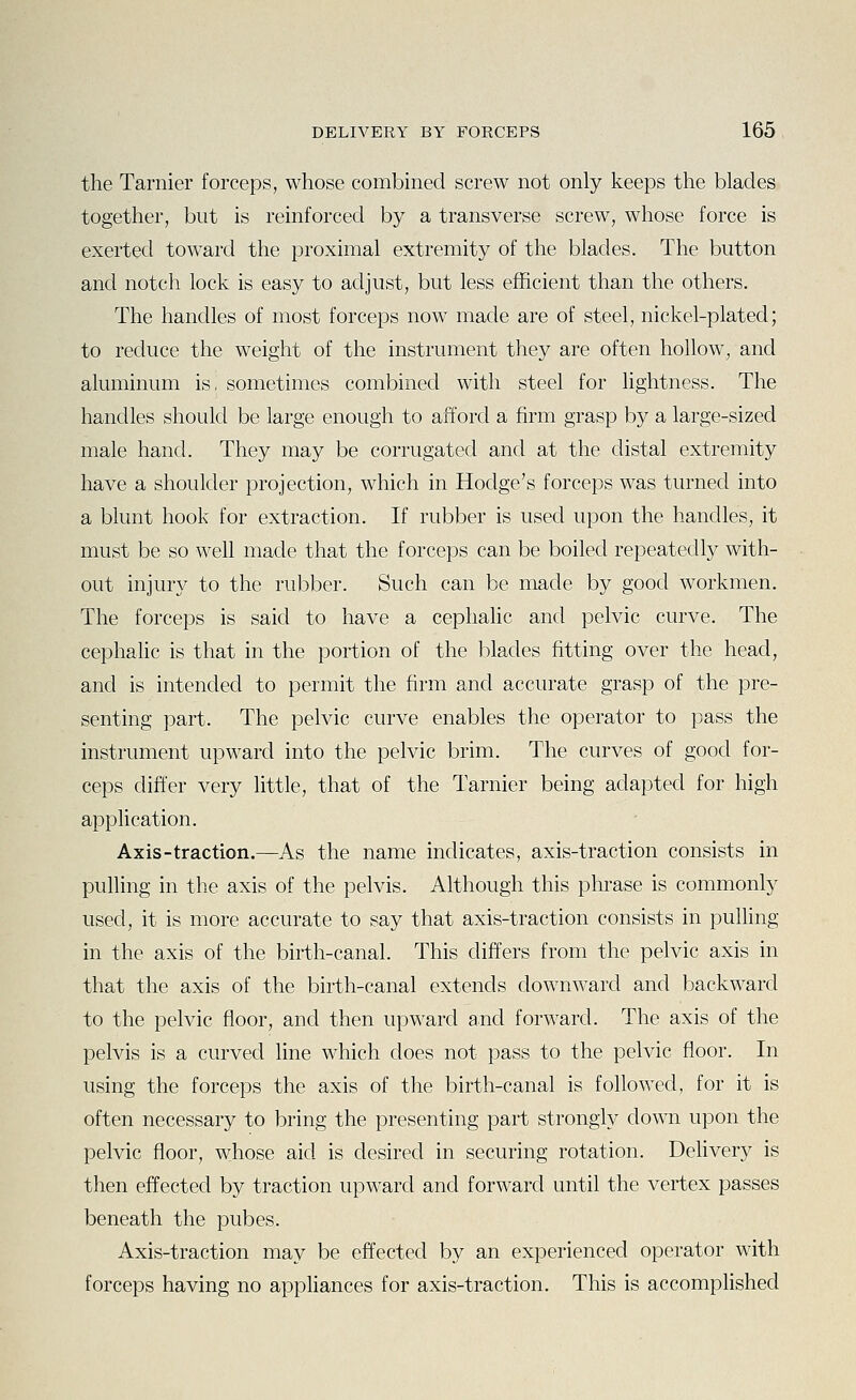 the Tarnier forceps, whose combined screw not only keeps the blades together, but is reinforced by a transverse screw, whose force is exerted toward the proximal extremity of the blades. The button and notch lock is easy to adjust, but less efficient than the others. The handles of most forceps now made are of steel, nickel-plated; to reduce the weight of the instrument they are often hollow, and aluminum is, sometimes combined with steel for lightness. The handles should be large enough to afford a firm grasp by a large-sized male hand. They may be corrugated and at the distal extremity have a shoulder projection, which in Hodge's forceps was turned into a blunt hook for extraction. If rubber is used upon the handles, it must be so well made that the forceps can be boiled repeatedly with- out injury to the rubber. Such can be made by good workmen. The forceps is said to have a cephalic and pelvic curve. The cephaHc is that in the portion of the blades fitting over the head, and is intended to permit the firm and accurate grasp of the pre- senting part. The pelvic curve enables the operator to pass the instrument upward into the pelvic brim. The curves of good for- ceps differ very little, that of the Tarnier being adapted for high appHcation. Axis-traction.—As the name indicates, axis-traction consists in pulling in the axis of the pelvis. Although this phrase is commonly used, it is more accurate to say that axis-traction consists in puffing in the axis of the birth-canal. This differs from the pelvic axis in that the axis of the birth-canal extends downward and backward to the pelvic floor, and then upward and forward. The axis of the pelvis is a curved line which does not pass to the pelvic floor. In using the forceps the axis of the birth-canal is followed, for it is often necessary to bring the presenting part strongly down upon the pelvic floor, whose aid is desired in securing rotation. Delivery is then effected by traction upward and forward until the vertex passes beneath the pubes. Axis-traction may be effected by an experienced operator with forceps having no appliances for axis-traction. This is accomplished