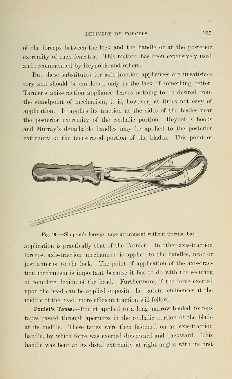 of the forceps between the lock and the handle or at the posterior extremity of each fenestra. This method has been extensively used and recommended by Reynolds and others. But these substitutes for axis-traction appliances are unsatisfac- tory and should be employed only in the lack of something better. Tarnier's axis-traction appliance leaves nothing to be desired from the standpoint of mechanism; it is, however, at times not easy of application. It applies its traction at the sides of the blades near the posterior extremity of the cephalic portion. Reynold's hooks and Murray's detachable handles may be applied to the posterior extremity of the fenestrated portion of the blades. This point of Fig. 90—Simpson's forceps, tape attachment without traction bar. application is practically that of the Tarnier. In other axis-traction forceps, axis-traction mechanism is applied to the handles, near or Just anterior to the lock. The point of application of the axis-trac- tion mechanism is important because it has to do with the securing of complete flexion of the head. Furthermore, if the force exerted upon the head can be applied opposite the parietal eminences at the middle of the head, more efficient traction will follow. Poulet's Tapes.—Poulet applied to a long narrow-bladed forceps tapes passed through apertures in the cephaHc portion of the blade at its middle. These tapes were then fastened on an axis-traction handle, by which force was exerted downward and backward. This handle was bent at its distal extremity at right angles with its first