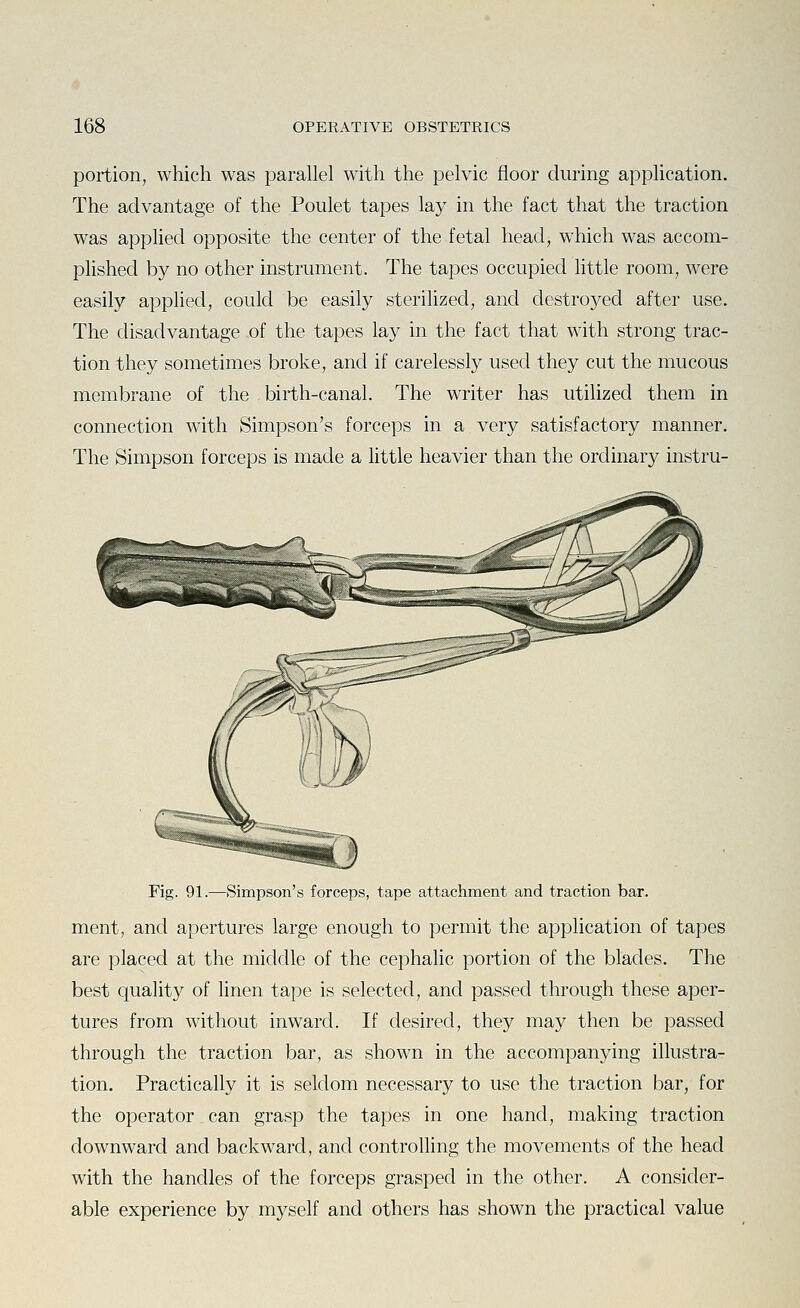 portion, which was parallel with the pelvic floor during application. The advantage of the Poulet tapes lay in the fact that the traction was applied opposite the center of the fetal head, which was accom- plished by no other instrument. The tapes occupied little room, were easily applied, could be easily sterilized, and destroyed after use. The disadvantage of the tapes lay in the fact that with strong trac- tion they sometimes broke, and if carelessly used they cut the mucous membrane of the birth-canal. The writer has utilized them in connection with Simpson's forceps in a very satisfactory manner. The Simpson forceps is made a little heavier than the ordinary instru- Fig. 91.—Simpson's forceps, tape attachment and traction bar. ment, and apertures large enough to permit the application of tapes are placed at the middle of the cephalic portion of the blades. The best quality of linen tape is selected, and passed through these aper- tures from without inward. If desired, they may then be passed through the traction bar, as shown in the accompanying illustra- tion. Practically it is seldom necessary to use the traction bar, for the operator can grasp the tapes in one hand, making traction downward and backward, and controlling the movements of the head with the handles of the forceps grasped in the other. A consider- able experience by myself and others has shown the practical value