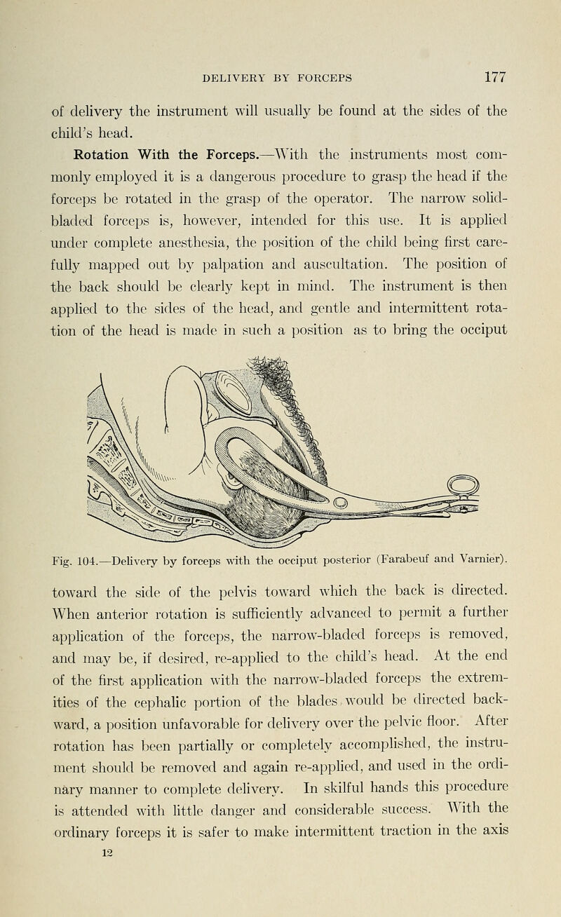 of delivery the instrument will usually be found at the sides of the child's head. Rotation With the Forceps.—With the instruments most com- monly employed it is a dangerous procedure to grasp the head if the forceps be rotated in the grasp of the operator. The narrow solid- bladed forceps is, however, intended for this use. It is applied under complete anesthesia, the position of the child being first care- fully mapped out by palpation and auscultation. The position of the back should be clearly kept in mind. The instrument is then applied to the sides of the head, and gentle and intermittent rota- tion of the head is made in such a position as to bring the occiput Fig. 104.—Delivery by forceps with the occiput posterior (Farabeuf and Varnier). toward the side of the pelvis toward which the back is directed. When anterior rotation is sufficiently advanced to permit a further application of the forceps, the narrow-bladed forceps is removed, and may be, if desired, re-applied to the child's head. At the end of the first application with the narrow-bladed forceps the extrem- ities of the cephalic portion of the blades would be directed back- ward, a position unfavorable for delivery over the pelvic floor. After rotation has been partially or completely accomplished, the instru- ment should be removed and again re-applied, and used in the ordi- nary manner to complete delivery. In skilful hands this procedure is attended with little danger and considerable success. With the ordinary forceps it is safer to make intermittent traction in the axis 12