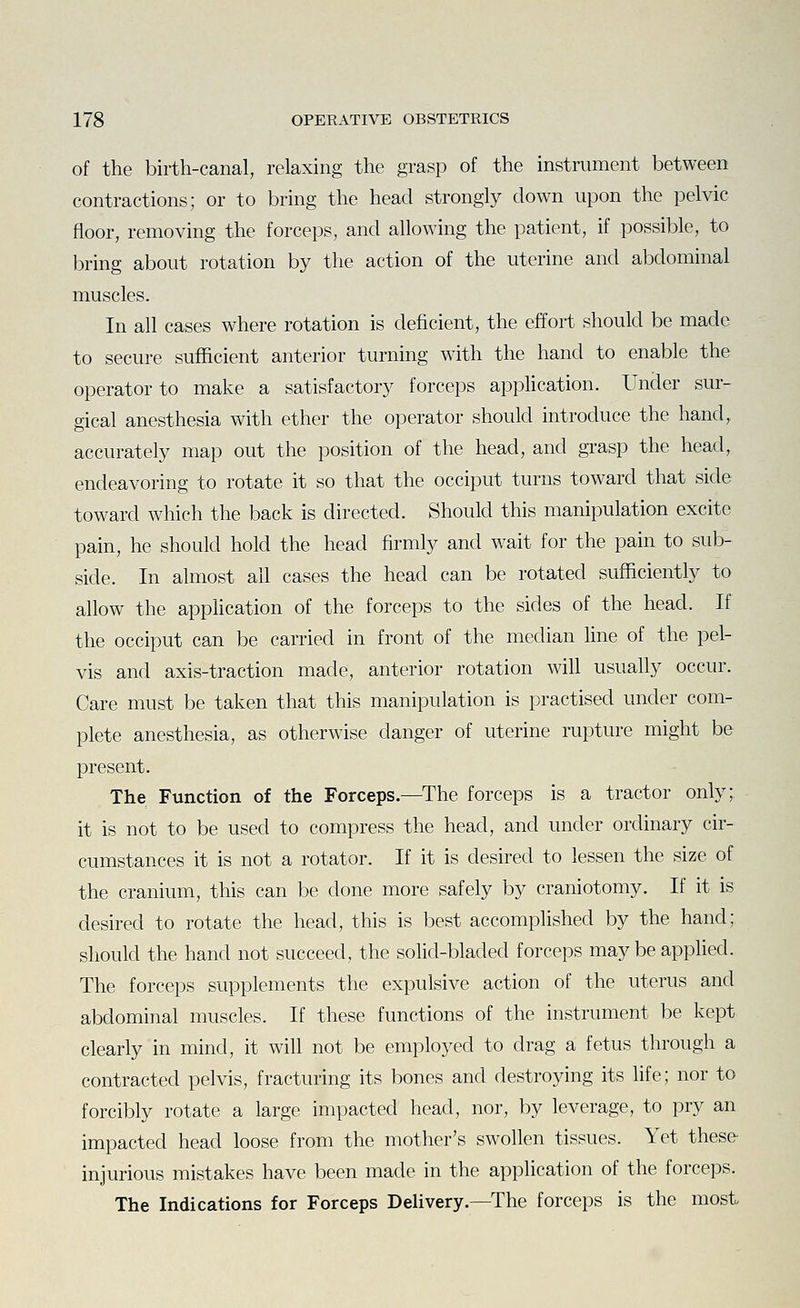 of the birth-canal, relaxing the grasp of the instrument between contractions; or to bring the head strongly down upon the pelvic floor, removing the forceps, and allowing the patient, if possible, to bring about rotation by the action of the uterine and abdominal muscles. In all cases where rotation is deficient, the effort should be made to secure sufficient anterior turning with the hand to enable the operator to make a satisfactory forceps apphcation. Under sur- gical anesthesia with ether the operator should introduce the hand, accurately map out the position of the head, and grasp the head, endeavoring to rotate it so that the occiput turns toward that side toward which the back is directed. Should this manipulation excite pain, he should hold the head firmly and wait for the pain to sub- side. In almost all cases the head can be rotated sufficiently to allow the application of the forceps to the sides of the head. If the occiput can be carried in front of the median line of the pel- vis and axis-traction made, anterior rotation will usually occur. Care must be taken that this manipulation is practised under com- plete anesthesia, as otherwise danger of uterine rupture might be present. The Function of the Forceps.—^The forceps is a tractor only; it is not to be used to compress the head, and under ordinary cir- cumstances it is not a rotator. If it is desired to lessen the size of the cranium, this can be done more safely by craniotomy. If it is desired to rotate the head, this is best accomplished by the hand; should the hand not succeed, the solid-bladed forceps may be applied. The forceps supplements the expulsive action of the uterus and abdominal muscles. If these functions of the instrument be kept clearly in mind, it will not be employed to drag a fetus through a contracted pelvis, fracturing its bones and destroying its life; nor to forcibly rotate a large impacted head, nor, by leverage, to pry an impacted head loose from the mother's swollen tissues. Yet these- injurious mistakes have been made in the application of the forceps. The Indications for Forceps Delivery.—The forceps is the most