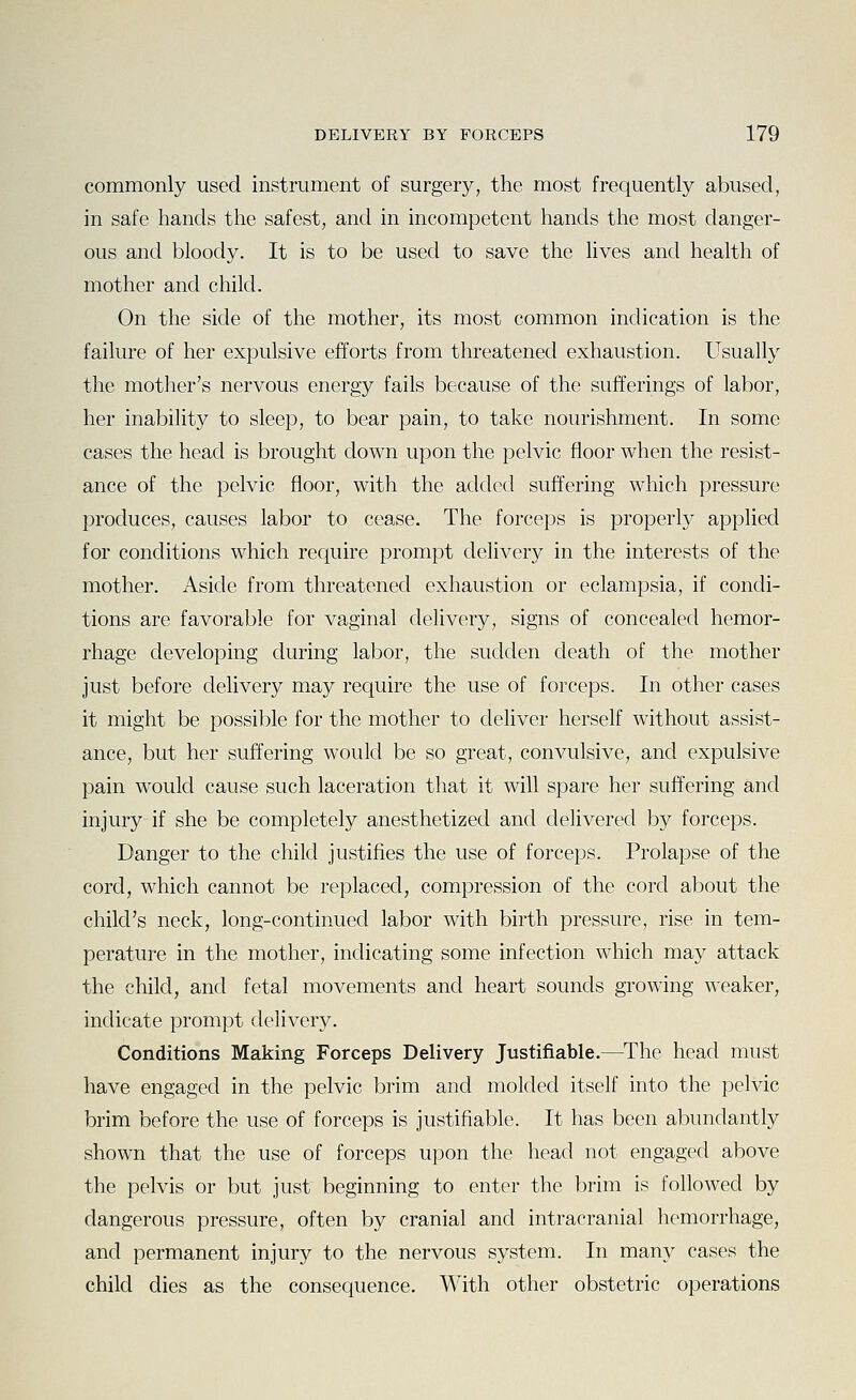 commonly used instrument of surgery, the most frequently abused, in safe hands the safest, and in incompetent hands the most danger- ous and bloody. It is to be used to save the hves and health of mother and child. On the side of the mother, its most common indication is the failure of her expulsive efforts from threatened exhaustion. Usually the mother's nervous energy fails because of the sufferings of labor, her inability to sleep, to bear pain, to take nourishment. In some cases the head is brought down upon the pelvic floor when the resist- ance of the pelvic floor, with the added suffering which pressure produces, causes labor to cease. The forceps is properly applied for conditions which require prompt delivery in the interests of the mother. Aside from threatened exhaustion or eclampsia, if condi- tions are favorable for vaginal delivery, signs of concealed hemor- rhage developing during labor, the sudden death of the mother just before delivery may require the use of forceps. In other cases it might be possible for the mother to deliver herself without assist- ance, but her suffering would be so great, convulsive, and expulsive pain would cause such laceration that it will spare her suffering and injury if she be completely anesthetized and delivered by forceps. Danger to the child justifies the use of forceps. Prolapse of the cord, which cannot be replaced, compression of the cord about the child's neck, long-continued labor with birth pressure, rise in tem- perature in the mother, indicating some infection which may attack the child, and fetal movements and heart sounds growing weaker, indicate prompt delivery. Conditions Making Forceps Delivery Justifiable.—The head must have engaged in the pelvic brim and molded itself into the pelvic brim before the use of forceps is justifiable. It has been abundantly shown that the use of forceps upon the head not engaged above the pelvis or but just beginning to enter the brim is followed by dangerous pressure, often by cranial and intracranial hemorrhage, and permanent injury to the nervous system. In many cases the child dies as the consequence. With other obstetric operations