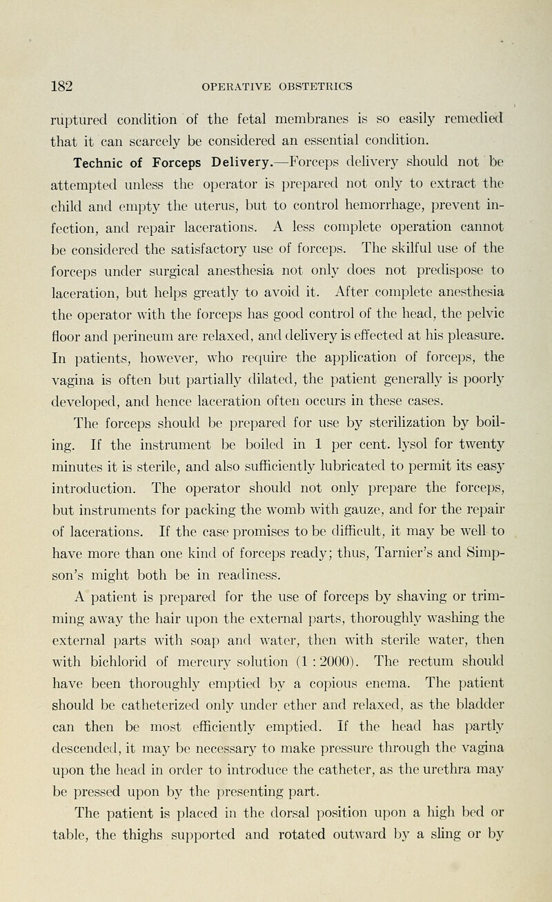 ruptured condition of the fetal membranes is so easily remedied that it can scarcely be considered an essential condition. Technic of Forceps Delivery.—Forceps delivery should not be attempted unless the operator is prepared not only to extract the child and empty the uterus, but to control hemorrhage, prevent in- fection, and repair lacerations. A less complete operation cannot be considered the satisfactory use of forceps. The skilful use of the forceps under surgical anesthesia not only does not predispose to laceration, but helps greatly to avoid it. After complete anesthesia the operator with the forceps has good control of the head, the pelvic floor and perineum are relaxed, and delivery is effected at his pleasure. In patients, however, who require the application of forceps, the vagina is often but partially dilated, the patient generally is poorly developed, and hence laceration often occurs in these cases. The forceps should be prepared for use by sterilization by boil- ing. If the instrument be boiled in 1 per cent, lysol for twenty minutes it is sterile, and also sufficiently lubricated to permit its easy introduction. The operator should not only prepare the forceps, but instruments for packing the womb with gauze, and for the repair of lacerations. If the case promises to be difficult, it may be well to have more than one kind of forceps ready; thus, Tarnier's and Simp- son's might both be in readiness. A patient is prepared for the use of forceps by shaving or trim- ming away the hair upon the external parts, thoroughly washing the external parts with soap and water, then with sterile water, then with bichlorid of mercury solution (1:2000). The rectum should have been thoroughly emptied by a copious enema. The patient should be catheterized only under ether and relaxed, as the bladder can then be most efficiently emptied. If the head has partly descended, it may be necessary to make pressure through the vagina upon the head in order to introduce the catheter, as the urethra may be pressed upon by the presenting part. The patient is placed in the dorsal position upon a high bed or table, the thighs sujDported and rotated outward by a sling or by