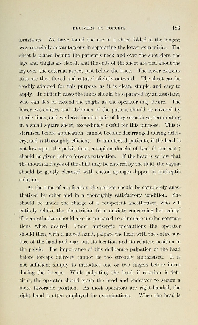 assistants. We have found the use of a sheet folded in the longest way especially advantageous in separating the lower extremities. The sheet is placed behind the patient's neck and over the shoulders, the legs and thighs are flexed, and the ends of the sheet are tied about the leg over the external aspect just below the knee. The lower extrem- ities are then flexed and rotated slightly outward. The sheet can be readily adapted for this purpose, as it is clean, simple, and easy to apply. In difficult cases the limbs should be separated by an assistant, who can flex or extend the thighs as the operator may desire. The lower extremities and abdomen of the patient should be covered by sterile linen, and we have found a pair of large stockings, terminating in a small square sheet, exceedingly useful for this purpose. This is sterilized before application, cannot become disarranged during deliv- ery, and is thoroughly efficient. In uninfected patients, if the head is not low upon the pelvic floor, a copious douche of lysol (1 per cent.) should be given before forceps extraction. If the head is so low that the mouth and eyes of the child may be entered by the fluid, the vagina should be gently cleansed with cotton sponges dipped in antiseptic solution. At the time of application the patient should be completely anes- thetized b}^ ether and in a thoroughly satisfactory condition. She should be under the charge of a competent anesthetizer, who will entirely relieve the obstetrician from anxiety concerning her safety. The anesthetizer should also be prepared to stimulate uterine contrac- tions when desired. Under antiseptic precautions the operator should then, with a gloved hand, palpate the head with the entire sur- face of the hand and map out its location and its relative position in the pelvis. The importance of this deliberate palpation of the head before forceps delivery cannot be too strongly emphasized. It is not sufficient simply to introduce one or two fingers before intro- ducing the forceps. While palpating the head, if rotation is defi- cient, the operator should grasp the head and endeavor to secure a more favorable position. As most operators are right-handed, the right hand is often employed for examinations. When the head is