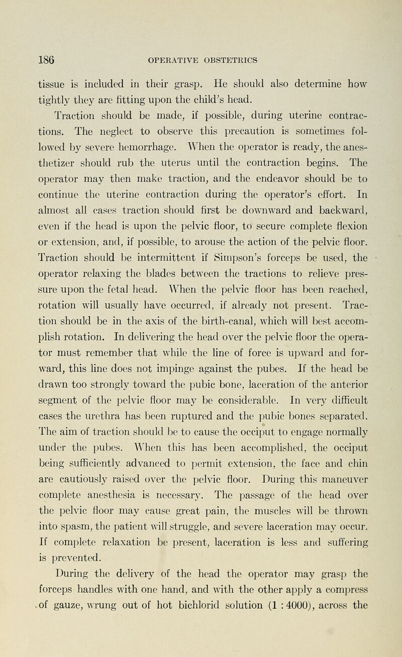 tissue is included in their grasp. He should also determine how tightly they are fitting upon the child's head. Traction should be made, if possible, during uterine contrac- tions. The neglect to observe this precaution is sometimes fol- lowed by severe hemorrhage. When the operator is ready, the anes- thetizer should rub the uterus until the contraction begins. The operator may then make traction, and the endeavor should be to continue the uterine contraction during the operator's effort. In almost all cases traction should first be downward and backward, even if the head is upon the pelvic floor, to secure complete flexion or extension, and, if possible, to arouse the action of the pelvic floor. Traction should be intermittent if Simpson's forceps be used, the operator relaxing the blades between the tractions to relieve pres- sure upon the fetal head. When the pelvic floor has been reached, rotation will usually have occurred, if already not present. Trac- tion should be in the axis of the birth-canal, which will best accom- plish rotation. In delivering the head over the pelvic floor the opera- tor must remember that while the line of force is upward and for- ward, this line does not impinge against the pubes. If the head be drawn too strongly toward the pubic bone, laceration of the anterior segment of the pelvic floor may be considerable. In very difficult cases the urethra has been ruptured and the pubic bones separated. The aim of traction should be to cause the occiput to engage normally under the pubes. When this has been accomplished, the occiput being sufficiently advanced to permit extension, the face and chin are cautiously raised over the pelvic floor. During this maneuver complete anesthesia is necessary. The passage of the head over the pelvic floor may cause great pain, the muscles will be thrown into spasm, the patient will struggle, and severe laceration may occur. If complete relaxation be present, laceration is less and suffering is prevented. During the delivery of the head the operator may grasp the forceps handles with one hand, and with the other apply a compress .of gauze, wrung out of hot bichlorid solution (1 :4000), across the