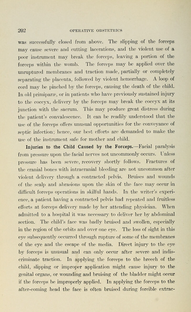 was successfully closed from above. The slipping of the forceps may cause severe and cutting lacerations, and the violent use of a poor instrument may break the forceps, leaving a portion of the forceps within the womb. The forceps may be applied over the unruptured membranes and traction made, partially or completely separating the placenta, followed by violent hemorrhage. A loop of cord may be pinched by the forceps, causing the death of the child. In old primiparse, or in patients who have previously sustained injury to the coccyx, delivery by the forceps may break the coccyx at its junction with the sacrum. This may produce great distress during the patient's convalescence. It can be readily understood that the use of the forceps offers unusual opportunities for the conveyance of septic infection; hence, our best efforts are demanded to make the use of the instrument safe for mother and child. Injuries to the Child Caused by the Forceps.—Facial paralysis from pressure upon the facial nerves not uncommonly occurs. Unless pressure has been severe, recovery shortly follows. Fractures of the cranial bones with intracranial bleeding are not uncommon after violent delivery through a contracted pelvis. Bruises and wounds of the scalp and abrasions upon the skin of the face may occur in difficult forceps operations in skilful hands. In the writer's experi- ence, a patient having a contracted pelvis had repeated and fruitless efforts at forceps delivery made by her attending physician. When admitted to a hospital it was necessary to deliver her by abdominal section. The child's face was badly bruised and swollen, especially in the region of the orbits and over one eye. The loss of sight in this eye subsequently occurred through rupture of some of the membranes of the eye and the escape of the media. Direct injury to the eye by forceps is unusual and can only occur after severe and indis- criminate traction. In applying the forceps to the breech of the child, slipping or improper application might cause injury to the genital organs, or wounding and bruising of the bladder might occur if the forceps be improperly applied. In applying the forceps to the after-coming head the face is often bruised during forcible extrac-