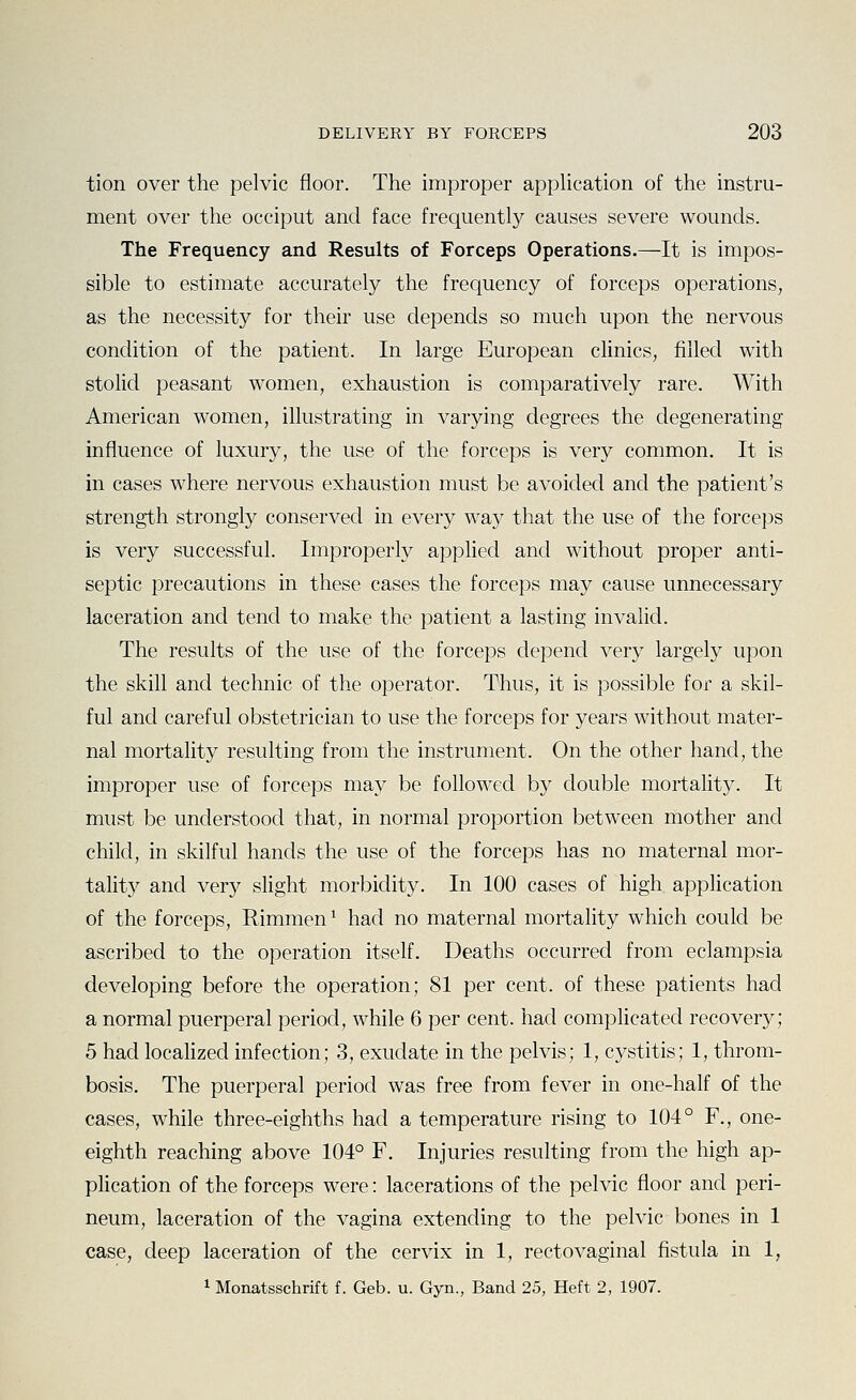 tion over the pelvic floor. The improper application of the instru- ment over the occiput and face frequently causes severe wounds. The Frequency and Results of Forceps Operations.—It is impos- sible to estimate accurately the frequency of forceps operations, as the necessity for their use depends so much upon the nervous condition of the patient. In large European clinics, filled with stolid peasant women, exhaustion is comparatively rare. With American women, illustrating in varying degrees the degenerating influence of luxury, the use of the forceps is very common. It is in cases where nervous exhaustion must be avoided and the patient's strength strongly conserved in every way that the use of the forceps is very successful. Improperly applied and without proper anti- septic precautions in these cases the forceps may cause unnecessary laceration and tend to make the patient a lasting invalid. The results of the use of the forceps depend very largely upon the skill and technic of the operator. Thus, it is possible for a skil- ful and careful obstetrician to use the forceps for years without mater- nal mortality resulting from the instrument. On the other hand, the improper use of forceps may be followed by double mortality. It must be understood that, in normal proportion between mother and child, in skilful hands the use of the forceps has no maternal mor- tality and very slight morbidity. In 100 cases of high appHcation of the forceps, Rimmen ^ had no maternal mortality which could be ascribed to the operation itself. Deaths occurred from eclampsia developing before the operation; 81 per cent, of these patients had a normal puerperal period, while 6 per cent, had complicated recovery; 5 had localized infection; 3, exudate in the pelvis; 1, cystitis; 1, throm- bosis. The puerperal period was free from fever in one-half of the cases, while three-eighths had a temperature rising to 104° F., one- eighth reaching above 104° F. Injuries resulting from the high ap- plication of the forceps were: lacerations of the pelvic floor and peri- neum, laceration of the vagina extending to the pelvic bones in 1 case, deep laceration of the cervix in 1, rectovaginal fistula in 1,