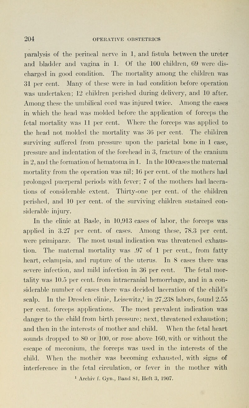paralysis of the perineal nerve in 1, and fistula between the ureter and bladder and vagina in 1. Of the 100 children, 69 were dis- charged in good condition. The mortality among the children was 31 per cent. Many of these were in bad condition before operation was undertaken; 12 children perished during delivery, and 10 after. Among these the umbihcal cord was injured twice. Among the cases in which the head was molded before the application of forceps the fetal mortality was 11 per cent. Where the forceps was applied to the head not molded the mortality was 36 per cent. The children surviving suffered from pressure upon the parietal bone in 1 case, pressure and indentation of the forehead in 3, fracture of the cranium in 2, and the formation of hematoma in 1. In the 100 cases the maternal mortality from the operation was nil; 16 per cent, of the mothers had prolonged puerperal periods with fever; 7 of the mothers had lacera- tions of considerable extent. Thirty-one per cent, of the children perished, and 10 per cent, of the surviving children sustained con- siderable injury. In the clinic at Basle, in 10,913 cases of labor, the forceps was appHecl in 3.27 per cent, of cases. Among these, 78.3 per cent, were primiparse. The most usual indication was threatened exhaus- tion. The maternal mortality was .97 of 1 per cent., from fatty heart, eclampsia, and rupture of the uterus. In 8 cases there was severe infection, and mild infection in 36 per cent. The fetal mor- tality was 10.5 per cent, from intracranial hemorrhage, and in a con- siderable number of cases there was decided laceration of the child's scalp. In the Dresden clinic, Leisewitz,^ in 27,238 labors, found 2.55 per cent, forceps applications. The most prevalent indication was danger to the child from birth pressure; next, threatened exhaustion; and then in the interests of mother and child. When the fetal heart sounds dropped to 80 or 100, or rose above 160, with or without the escape of meconium, the forceps was used in the interests of the child. When the mother was becoming exhausted, with signs of interference in the fetal circulation, or fever in the mother with