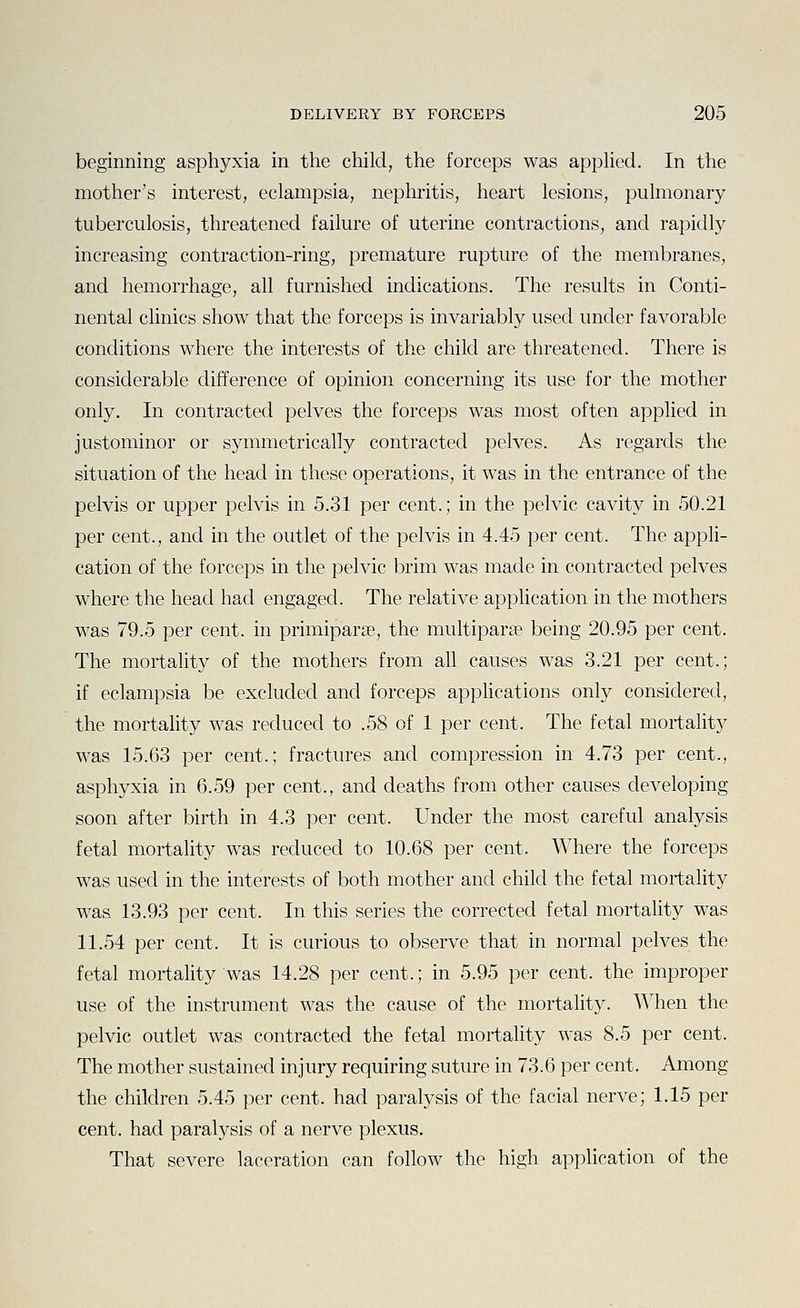 beginning asphyxia in the child, the forceps was applied. In the mother's interest, eclampsia, nephritis, heart lesions, pulmonary tuberculosis, threatened failure of uterine contractions, and rapidly increasing contraction-ring, premature rupture of the membranes, and hemorrhage, all furnished indications. The results in Conti- nental clinics show that the forceps is invariably used under favorable conditions where the interests of the child are threatened. There is considerable difference of opinion concerning its use for the mother only. In contracted pelves the forceps was most often applied in justominor or symmetrically contracted pelves. As regards the situation of the head in these operations, it was in the entrance of the pelvis or upper pelvis in 5.31 per cent.; in the pelvic cavity in 50.21 per cent., and in the outlet of the pelvis in 4.45 per cent. The appli- cation of the forceps in the pelvic brim was made in contracted pelves where the head had engaged. The relative application in the mothers was 79.5 per cent, in primiparse, the multiparse being 20.95 per cent. The mortality of the mothers from aU causes was 3.21 per cent.; if eclampsia be excluded and forceps appUcations only considered, the mortality was reduced to .58 of 1 per cent. The fetal mortality was 15.63 per cent.; fractures and compression in 4.73 per cent., asphyxia in 6.59 per cent., and deaths from other causes developing soon after birth in 4.3 per cent. Under the most careful analysis fetal mortality was reduced to 10.68 per cent. Where the forceps was used in the interests of both mother and child the fetal mortality was 13.93 per cent. In this series the corrected fetal mortality was 11.54 per cent. It is curious to observe that in normal pelves the fetal mortality was 14.28 per cent.; in 5.95 per cent, the improper use of the instrument was the cause of the mortality. When the pelvic outlet was contracted the fetal mortality was 8.5 per cent. The mother sustained injury requiring suture in 73.6 per cent. Among the children 5.45 per cent, had paralysis of the facial nerve; 1.15 per cent, had paralysis of a nerve plexus. That severe laceration can follow the high application of the
