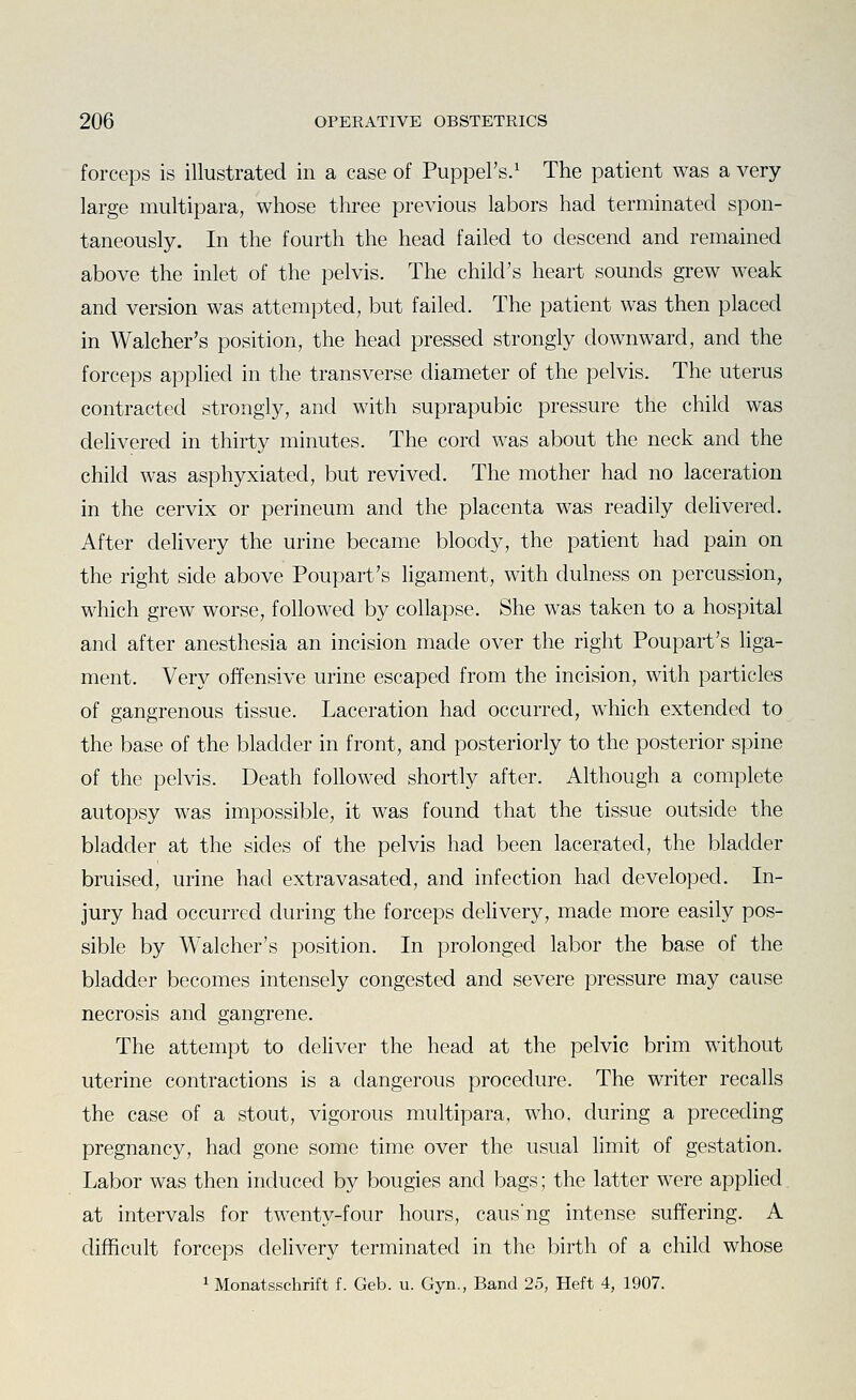 forceps is illustrated in a case of Puppel's.^ The patient was a very- large multipara, whose three previous labors had terminated spon- taneously. In the fourth the head failed to descend and remained above the inlet of the pelvis. The child's heart sounds grew weak and version was attempted, but failed. The patient was then placed in Walcher's position, the head pressed strongly downward, and the forceps apphed in the transverse diameter of the pelvis. The uterus contracted strongly, and with suprapubic pressure the child was delivered in thirty minutes. The cord was about the neck and the child was asphyxiated, but revived. The mother had no laceration in the cervix or perineum and the placenta was readily delivered. After delivery the urine became bloody, the patient had pain on the right side above Poupart's ligament, with dulness on percussion, which grew worse, followed by collapse. She was taken to a hospital and after anesthesia an incision made over the right Poupart's liga- ment. Very offensive urine escaped from the incision, with particles of gangrenous tissue. Laceration had occurred, which extended to the base of the bladder in front, and posteriorly to the posterior spine of the pelvis. Death followed shortly after. Although a complete autopsy was impossible, it was found that the tissue outside the bladder at the sides of the pelvis had been lacerated, the bladder bruised, urine had extravasated, and infection had developed. In- jury had occurred during the forceps dehvery, made more easily pos- sible by Walcher's position. In prolonged labor the base of the bladder becomes intensely congested and severe pressure may cause necrosis and gangrene. The attempt to deliver the head at the pelvic brim without uterine contractions is a dangerous procedure. The writer recalls the case of a stout, vigorous multipara, who, during a preceding pregnancy, had gone some time over the usual limit of gestation. Labor was then induced by bougies and bags; the latter were applied at intervals for twenty-four hours, caus'ng intense suffering. A difficult forceps delivery terminated in the birth of a child whose