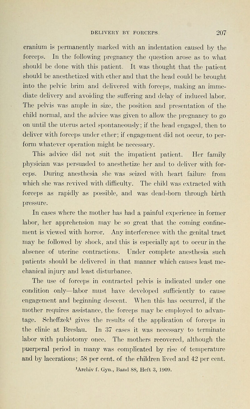 cranium is permanently marked with an indentation caused by the forceps. In the following pregnancy the question arose as to what should be done with this patient. It was thought that the patient should be anesthetized with ether and that the head could be brought into the pelvic brim and delivered with forceps, making an imme- diate delivery and avoiding the suffering and delay of induced labor. The pelvis was ample in size, the position and presentation of the child normal, and the advice was given to allow the pregnancy to go on until the uterus acted spontaneously; if the head engaged, then to deliver with forceps under ether; if engagement did not occur, to per- form whatever operation might be necessary. This advice did not suit the impatient patient. Her family physician was persuaded to anesthetize her and to deliver with for- ceps. During anesthesia she was seized with heart failure from which she was revived with difficulty. The child was extracted with forceps as rapidly as possible, and was dead-born through birth pressure. In cases where the mother has had a painful experience in former labor, her apprehension may be so great that the coming confine- ment is viewed with horror. Any interference with the genital tract may be followed by shock, and this is especially apt to occur in the absence of uterine contractions. Under complete anesthesia such patients should be delivered in that manner which causes least me- chanical injury and least disturbance. The use of forceps in contracted pelvis is indicated under one condition only—labor must have developed sufficiently to cause engagement and beginning descent. When this has occurred, if the mother requires assistance, the forceps may be employed to advan- tage. Scheffzek^ gives the results of the application of forceps in the clinic at Breslau. In 37 cases it was necessary to terminate labor with pubiotomy once. The mothers recovered, although the puerperal period in many was complicated by rise of temperature and by lacerations; 58 per cent, of the children lived and 42 per cent.