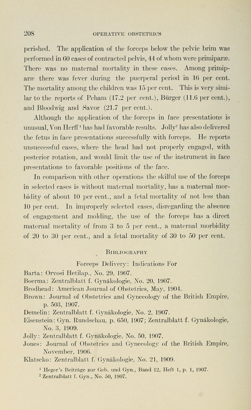 perished. The application of the forceps below the pelvic brim was performed in 60 cases of contracted pelvis, 44 of whom were primiparae. There was no maternal mortality in these cases. Among primip- arse there was fever during the puerperal period in 16 per cent. The mortality among the children was 15 per cent. This is very simi- lar to the reports of Peham (17.2 per cent.), Burger (11.6 per cent.), and Bloodwig and Savor (21.7 per cent.). Although the application of the forceps in face presentations is unusual. Von Herff ^ has had favorable results. Jolly^ has also delivered the fetus in face presentations successfully with forceps. He reports unsuccessful cases, where the head had not properly engaged, with posterior rotation, and would limit the use of the instrument in face presentations to favorable positions of the face. In comparison with other operations the skilful use of the forceps in selected cases is without maternal mortality, has a maternal mor- bidity of about 10 per cent., and a fetal mortality of not less than 10 per cent. In improperly selected cases, disregarding the absence of engagement and molding, the use of the forceps has a direct maternal mortality of from 3 to 5 per cent., a maternal morbidity of 20 to 30 per cent., and a fetal mortality of 30 to 50 per cent. Bibliography Forceps Delivery: Indications For Barta: Orvosi Hetilap., No. 29, 1907. Boerma: Zentralblatt f. Gynakologie, No. 20, 1907. Brodhead: American Journal of Obstetrics, May, 1904. Brown: Journal of Obstetrics and Gynecology of the British Empire, p. 503, 1907. Demelin: Zentralblatt f. Gynakologie, No. 2, 1907. Eisenstein: Gyn. Rundschau, p. 650, 1907; Zentralblatt f. Gynakologie, No. 3, 1909. Jolly: Zentralblatt f. Gynakologie, No. 50, 1907. Jones: Journal of Obstetrics and Gynecology of the British Empire, November, 1906. Klatscko: Zentralblatt f. Gynakologie, No. 21, 1909. i Heger's Beitrage zur Geb. und Gyn., Band 12, Heft ], p. 1, 1907. 2 Zentralblatt f. Gyn., No. 50, 1907.
