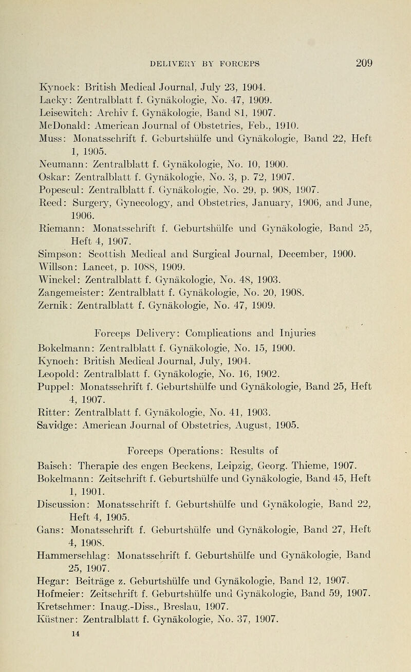 Kynock: British Medical Journal, July 23, 1904. Lacky: Zentralblatt f. Gynakologie, No. 47, 1909. Leisewitch: Archiv f. Gynakologie, Band 81, 1907. McDonald: American Journal of Obstetrics, Feb., 1910. Muss: Monatsschrift f. GeburtsMlfe und Gynakologie, Band 22, Heft 1, 1905. Neumann: Zentralblatt f. Gynakologie, No. 10, 1900. Oskar: Zentralblatt f. Gynakologie, No. 3, p. 72, 1907. Popescul: Zentralblatt f. Gynakologie, No. 29, p. 908, 1907. Reed: Surgery, Gynecology, and Obstetrics, January, 1906, and June, 1906. Riemann: Monatsschrift f. Geburtshiilfe und Gynakologie, Band 25, Heft 4, 1907. Simpson: Scottish Medical and Surgical Journal, December, 1900. Willson: Lancet, p. 1088, 1909. Winckel: Zentralblatt f. Gynakologie, No. 48, 1903. Zangemeister: Zentralblatt f. Gynakologie, No. 20, 1908. Zernik: Zentralblatt f. Gynakologie, No. 47, 1909. Forceps Delivery: Complications and Injuries Bokelmann: Zentralblatt f. Gynakologie, No. 15, 1900. Kynoch: British Medical Journal, July, 1904. Leopold: Zentralblatt f. Gynakologie, No. 16, 1902. Puppel: Monatsschrift f. Geburtshiilfe und Gynakologie, Band 25, Heft 4, 1907. Ritter: Zentralblatt f. Gynakologie, No. 41, 1903. Savidge: American Journal of Obstetrics, August, 1905. Forceps Operations: Results of Baisch: Therapie des engen Beckons, Leipzig, Georg. Thieme, 1907. Bokelmann: Zeitschrift f. Geburtshiilfe und Gynakologie, Band 45, Heft 1, 1901. Discussion: Monatsschrift f. Geburtshiilfe und Gynakologie, Band 22, Heft 4, 1905. Gans: Monatsschrift f. Geburtshiilfe und Gynakologie, Band 27, Heft 4, 1908. Hammerschlag: Monatsschrift f. Geburtshiilfe und Gynakologie, Band 25, 1907. Hegar: Beitrage z. Geburtshiilfe und Gynakologie, Band 12, 1907. Hofmeier: Zeitschrift f. Geburtshiilfe und Gynakologie, Band 59, 1907. Kretschmer: Inaug.-Diss., Breslau, 1907. Kiistner: Zentralblatt f. Gynakologie, No. 37, 1907. 14