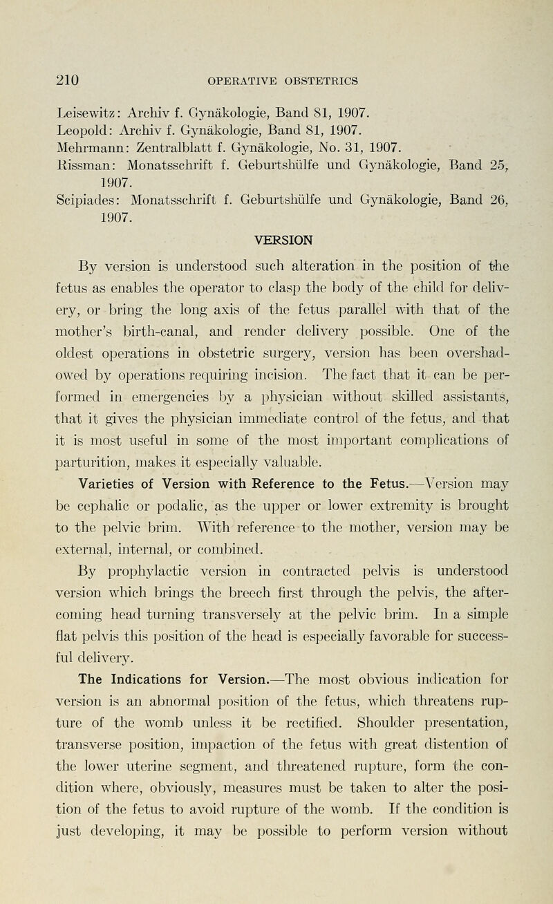Leisewitz: Archiv f. Gynakologie, Band SI, 1907. Leopold: Archiv f. Gynakologie, Band 81, 1907. Mehrmann: Zentralblatt f. Gynakologie, No. 31, 1907. Rissman: Monatsschrift f. GeburtsMlfe und Gynakologie, Band 25, 1907. Scipiades: Monatsschrift f. Geburtshiilfe und Gynakologie, Band 26, 1907. VERSION By version is understood such alteration in the position of t-he fetus as enables the operator to clasp the body of the child for deliv- ery, or bring the long axis of the fetus parallel with that of the mother's birth-canal, and render delivery possible. One of the oldest operations in obstetric surgery, version has been overshad- owed by operations requiring incision. The fact that it can be per- formed in emergencies by a physician without skilled assistants, that it gives the physician immediate control of the fetus, and that it is most useful in some of the most important complications of parturition, makes it especially valuable. Varieties of Version with Reference to the Fetus.—Version may be cephalic or poclalic, as the upper or lower extremity is brought to the pelvic brim. With reference to the mother, version may be external, internal, or combined. By prophylactic version in contracted pelvis is understood version which brings the breech first through the pelvis, the after- coming head turning transversely at the pelvic brim. In a simple fiat pelvis this position of the head is especially favorable for success- ful delivery. The Indications for Version.—The most obvious indication for version is an abnormal position of the fetus, which threatens rup- ture of the womb unless it be rectified. Shoulder presentation, transverse position, impaction of the fetus with great distention of the lower uterine segment, and threatened rupture, form the con- dition where, obviously, measures must be taken to alter the posi- tion of the fetus to avoid rupture of the womb. If the condition is just developing, it may be possible to perform version without