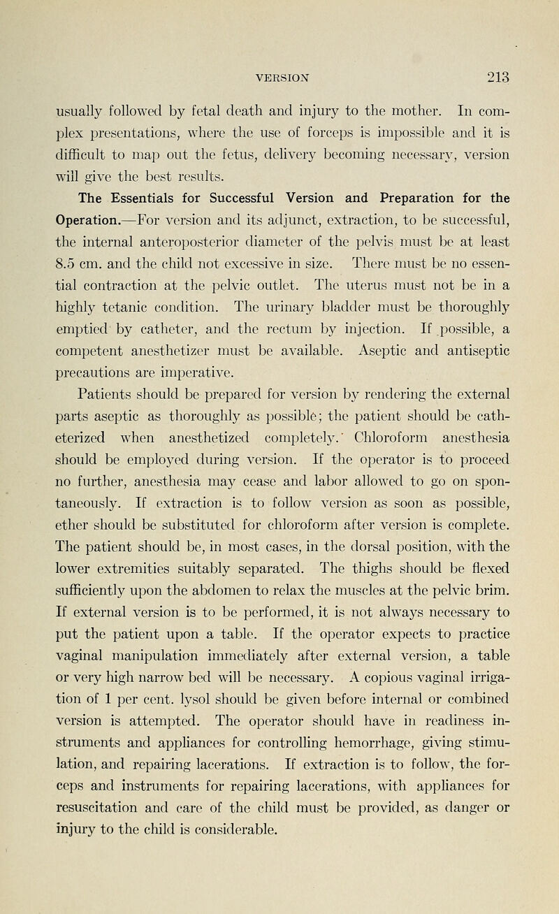 usually followed by fetal death and injury to the mother. In com- plex presentations, where the use of forceps is impossible and it is difficult to map out the fetus, delivery becoming necessary, version will give the best results. The Essentials for Successful Version and Preparation for the Operation.—For version and its adjunct, extraction, to be successful, the internal anteroposterior diameter of the pelvis must be at least 8.5 cm. and the child not excessive in size. There must be no essen- tial contraction at the pelvic outlet. The uterus must not be in a highly tetanic condition. The urinary bladder must be thoroughly emptied by catheter, and the rectum by injection. If possible, a competent anesthetizer must be available. Aseptic and antiseptic precautions are imperative. Patients should be prepa,red for version by rendering the external parts aseptic as thoroughly as possible; the patient should be cath- eterized when anesthetized completely.' Chloroform anesthesia should be employed during version. If the operator is to proceed no further, anesthesia may cease and labor allowed to go on spon- taneously. If extraction is to follow version as soon as possible, ether should be substituted for chloroform after version is complete. The patient should be, in most cases, in the dorsal position, with the lower extremities suitably separated. The thighs should be flexed sufficiently upon the abdomen to relax the muscles at the pelvic brim. If external version is to be performed, it is not always necessary to put the patient upon a table. If the operator expects to practice vaginal manipulation immediately after external version, a table or very high narrow bed will be necessary. A copious vaginal irriga- tion of 1 per cent, lysol should be given before internal or combined version is attempted. The operator should have in readiness in- struments and appliances for controlling hemorrhage, giving stimu- lation, and repairing lacerations. If extraction is to follow, the for- ceps and instruments for repairing lacerations, with appliances for resuscitation and care of the child must be provided, as danger or injury to the child is considerable.