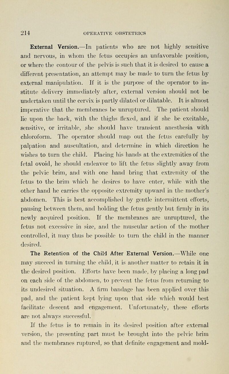 External Version.—In patients who are not highly sensitive and nervous, in whom the fetus occupies an unfavorable position, or where the contour of the pelvis is such that it is desired to cause a different presentation, an attempt may be made to turn the fetus by external manipulation. If it is the purpose of the operator to in- stitute dehvery immediately after, external version should not be undertaken until the cervix is partly dilated or dilatable. It is almost imperative that the membranes be unruptured. The patient should lie upon the back, with the thighs flexed, and if she be excitable, sensitive, or irritable, she should have transient anesthesia with chloroform. The operator should map out the fetus carefully by palpation and auscultation, and determine in which direction he wishes to turn the child. Placing his hands at the extremities of the fetal ovoid, he should endeavor to lift the fetus slightly away from the pelvic brim, and with one hand bring that extremity of the fetus to the brim which he desires to have enter, while with the other hand he carries the opposite extremity upward in the mother's abdomen. This is best accomplished by gentle intermittent efforts, pausing between them, and holding the fetus gently but firmly in its newly acquired position. If the membranes are unruptured, the fetus not excessive in size, and the muscular action of the mother controlled, it may thus be possible to turn the child in the manner desired. The Retention of the Child After External Version.—While one may succeed in turning the child, it is another matter to retain it in the desired position. Efforts have been made, by placing a long pad on each side of the abdomen, to prevent the fetus from returning to its undesired situation. A firm bandage has been applied over this pad, and the patient kept lying upon that side which would best facilitate descent and engagement. Unfortunately, these efforts are not always successful. If the fetus is to remain in its desired position after external version, the presenting part must be brought into the pelvic brim and the membranes ruptured, so that definite engagement and mold-
