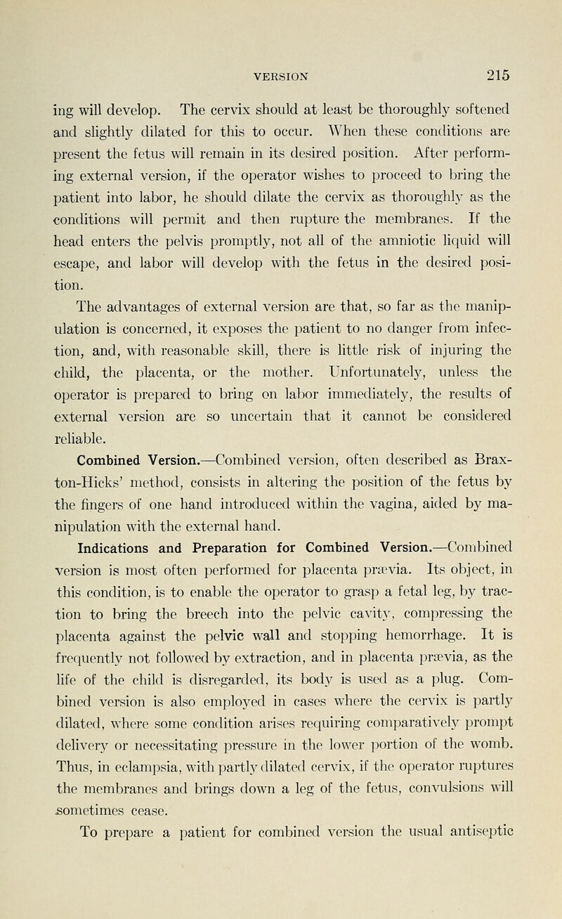ing will develop. The cervix should at least be thoroughly softened and slightly dilated for this to occur. When these conditions are present the fetus will remain in its desired position. After perform- ing external version, if the operator wishes to proceed to bring the patient into labor, he should dilate the cervix as thoroughly as the conditions will permit and then rupture the membranes. If the head enters the pelvis promptly, not all of the amniotic liquid will escape, and labor will develop with the fetus in the desired posi- tion. The advantages of external version are that, so far as the manip- ulation is concerned, it exposes the patient to no danger from infec- tion, and, with reasonable skill, there is httle risk of injuring the child, the placenta, or the mother. Unfortunately, unless the operator is prepared to bring on labor immediately, the results of external version are so uncertain that it cannot be considered reliable. Combined Version.—Combined version, often described as Brax- ton-Hicks' method, consists in altering the position of the fetus by the fingers of one hand introduced within the vagina, aided by ma- nipulation with the external hand. Indications and Preparation for Combined Version.—Combined version is most often performed for placenta prawia. Its object, in this condition, is to enable the operator to grasp a fetal leg, by trac- tion to bring the breech into the pelvic cavity, compressing the placenta against the pelvic wall and stopping hemorrhage. It is frequently not followed by extraction, and in placenta prsevia, as the life of the child is disregarded, its body is used as a plug. Com- bined version is also employed in cases where the cervix is partly dilated, where some condition arises requiring comparatively prompt delivery or necessitating pressure in the lower portion of the womb. Thus, in eclampsia, with partly dilated cervix, if the operator ruptures the membranes and brings down a leg of the fetus, convulsions will sometimes cease. To prepare a patient for combined version the usual antiseptic