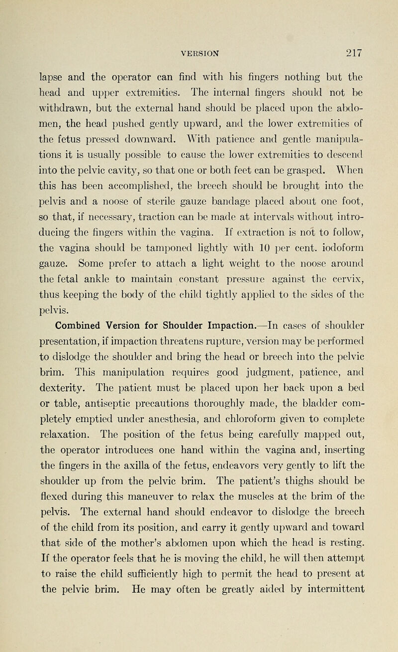 lapse and the operator can find with his fingers nothing but the head and upper extremities. The internal fingers should not be withdrawn, but the external hand should be placed upon the abdo- men, the head pushed gently upward, and the lower extremities of the fetus pressed downward. With patience and gentle manipula- tions it is usually possible to cause the lower extremities to descend into the pelvic cavity, so that one or both feet can be grasped. When this has been accomplished, the breech should be brought into the pelvis and a noose of sterile gauze bandage placed about one foot, so that, if necessary, traction can be made at intervals without intro- ducing the fingers within the vagina. If extraction is not to follow, the vagina should be tamponed lightly with 10 per cent, iodoform gauze. Some prefer to attach a light weight to the noose around the fetal ankle to maintain constant pressure against the cervix, thus keeping the body of the child tightly applied to the sides of the pelvis. Combined Version for Shoulder Impaction.—In cases of shoulder presentation, if impaction threatens rupture, version may be performed to dislodge the shoulder and bring the head or breech into the pelvic brim. This manipulation requires good judgment, patience, and dexterity. The patient must be placed upon her back upon a bed or table, antiseptic precautions thoroughly made, the bladder com- pletely emptied under anesthesia, and chloroform given to complete relaxation. The position of the fetus being carefully mapped out, the operator introduces one hand within the vagina and, inserting the fingers in the axilla of the fetus, endeavors very gently to lift the shoulder up from the pelvic brim. The patient's thighs should be flexed during this maneuver to relax the muscles at the brim of the pelvis. The external hand should endeavor to dislodge the breech of the child from its position, and carry it gently upward and toward that side of the mother's abdomen upon which the head is resting. If the operator feels that he is moving the child, he will then attempt to raise the child sufficiently high to permit the head to present at the pelvic brim. He may often be greatly aided by intermittent