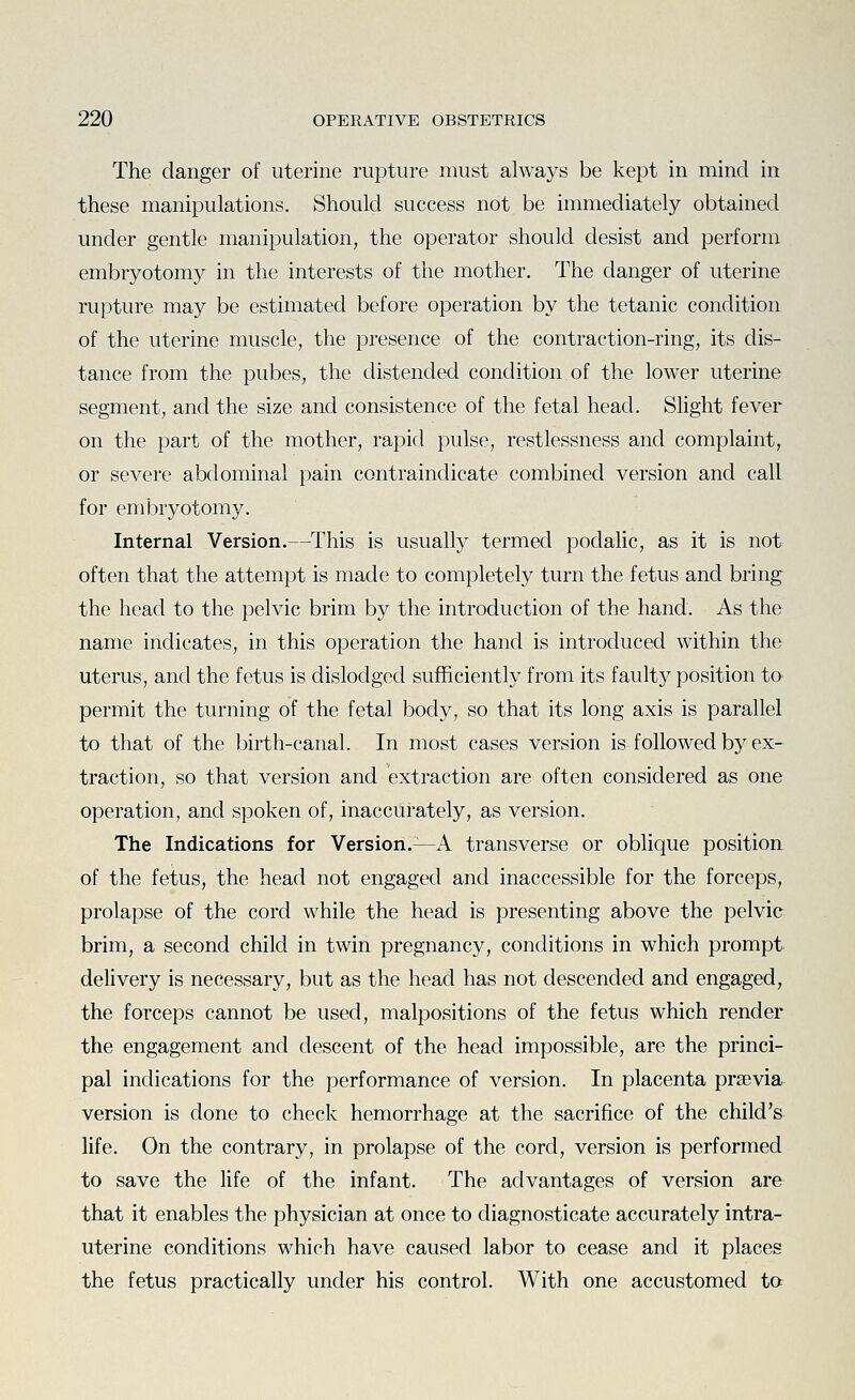 The danger of uterine rupture must always be kept in mind in these manipulations. Should success not be immediately obtained under gentle manipulation, the operator should desist and perform embryotomy in the interests of the mother. The danger of uterine rupture may be estimated before operation by the tetanic condition of the uterine muscle, the presence of the contraction-ring, its dis- tance from the pubes, the distended condition of the lower uterine segment, and the size and consistence of the fetal head. Slight fever on the part of the mother, rapid pulse, restlessness and complaint, or severe abdominal pain contraindicate combined version and call for embryotomy. Internal Version.—This is usually termed poclalic, as it is not often that the attempt is made to completely turn the fetus and bring the head to the pelvic brim by the introduction of the hand. As the name indicates, in this operation the hand is introduced within the uterus, and the fetus is dislodged sufficiently from its faulty position to permit the tvirning of the fetal body, so that its long axis is parallel to that of the birth-canal. In most cases version is followed by ex- traction, so that version and extraction are often considered as one operation, and spoken of, inaccurately, as version. The Indications for Version.^A transverse or oblique position of the fetus, the head not engaged and inaccessible for the forceps, prolapse of the cord while the head is presenting above the pelvic brim, a second child in twin pregnancy, conditions in which prompt delivery is necessary, but as the head has not descended and engaged, the forceps cannot be used, malpositions of the fetus which render the engagement and descent of the head impossible, are the princi- pal indications for the performance of version. In placenta prsevia version is done to check hemorrhage at the sacrifice of the child's life. On the contrary, in prolapse of the cord, version is performed to save the life of the infant. The advantages of version are that it enables the physician at once to diagnosticate accurately intra- uterine conditions which have caused labor to cease and it places the fetus practically under his control. With one accustomed ta