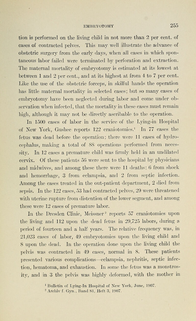 tion is performed on the living child in not more than 2 per cent, of cases of contracted pelves. This may well illustrate the advance of obstetric surgery from the early days, when all cases in which spon- taneous labor failed were terminated by perforation and extraction. The maternal mortality of embryotomy is estimated at its lowest at between 1 and 2 per cent., and at its highest at from 4 to 7 per cent. Like the use of the obstetric forceps, in skilful hands the operation has little maternal mortality in selected cases; but so many cases of embryotomy have been neglected during labor and come under ob- servation when infected, that the mortality in these cases must remain high, although it may not be directly ascribable to the operation. In 1500 cases of labor in the service of the Lying-in Hospital of New York, Gushee reports 122 craniotomies.^ In 77 cases the fetus was dead before the operation; there were 11 cases of hydro- cephalus, making a total of 88 operations performed from neces- sity. In 12 cases a premature child was firmly held in an undilated cervix. Of these patients 56 were sent to the hospital by physicians and mid wives, and among these there were 11 deaths: 6 from shock and hemorrhage, 3 from eclampsia, and 2 from septic infection. Among the cases treated in the out-patient department, 2 died from sepsis. In the 122 cases, 53 had contracted pelves, 29 were threatened with uterine rupture from distention of the lower segment, and among these were 12 cases of premature labor. In the Dresden Clinic, Meissner- reports 57 craniotomies upon the living and 112 upon the dead fetus in 29,725 labors, during a period of fourteen and a half years. The relative frequency was, in 21,023 cases of labor, 49 embryotomies upon the living child and 8 upon the dead. In the operation done upon the living child the pelvis was contracted in 49 cases, normal in 8. These patients presented various complications—eclampsia, nephritis, septic infec- tion, hematoma, and exhaustion. In some the fetus was a monstros- ity, and in 3 the pelvis was highly deformed, with the mother in ^ Bulletin of Lying-in Hospital of New York, June, 1907. 2 Archiv f. Gyn., Band 81, Heft 3, 1907.
