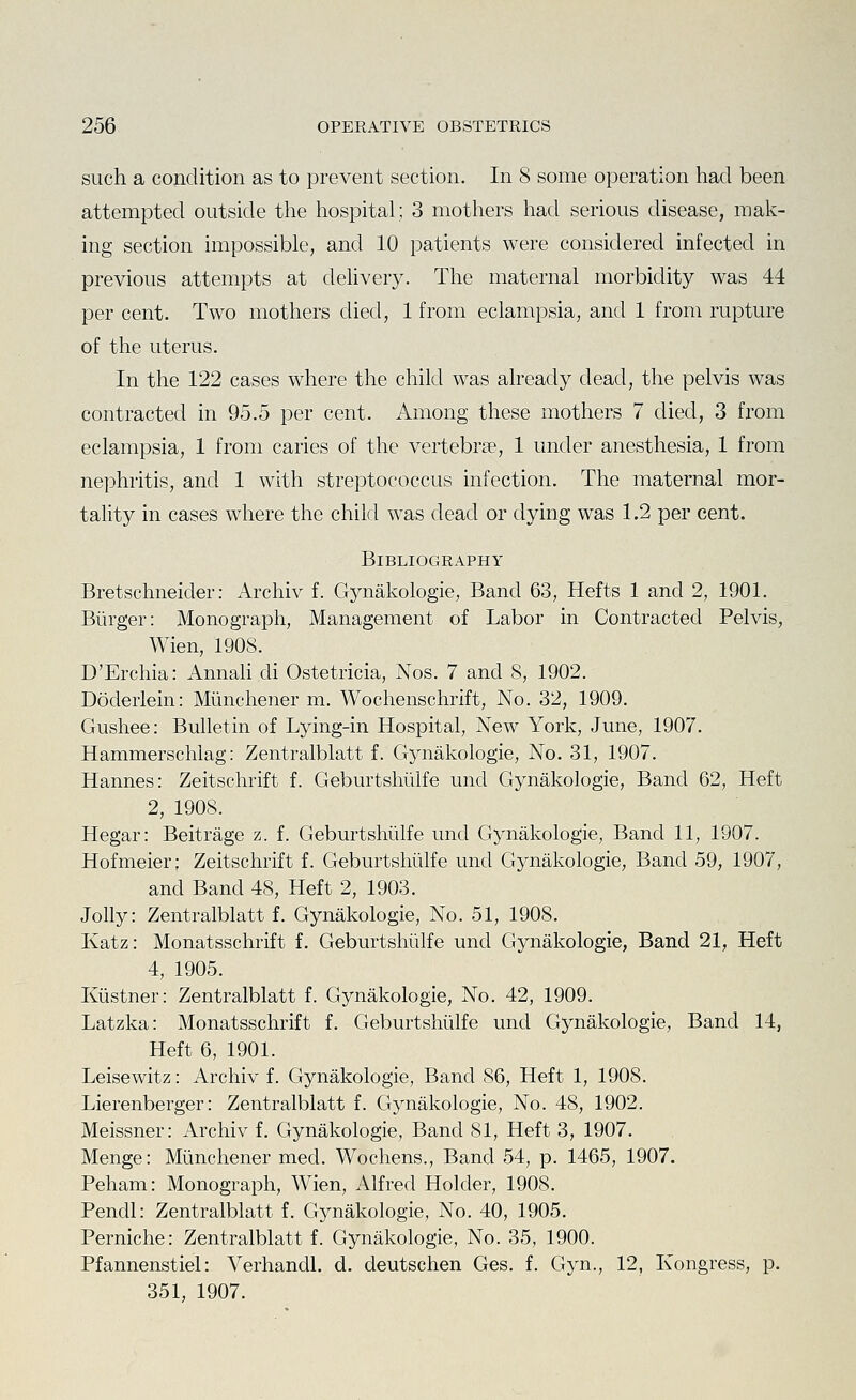 such a condition as to prevent section. In 8 some operation had been attempted outside the hospital; 3 mothers had serious disease, mak- ing section impossible, and 10 patients were considered infected in previous attempts at deUvery. The maternal morbidity was 44 per cent. Two mothers died, 1 from eclampsia, and 1 from rupture of the uterus. In the 122 cases where the child was already dead, the pelvis was contracted in 95.5 per cent. Among these mothers 7 died, 3 from eclampsia, 1 from caries of the vertebrae, 1 under anesthesia, 1 from nephritis, and 1 with streptococcus infection. The maternal mor- tality in cases where the child was dead or dying was 1.2 per cent. Bibliography Bretschneider: Archiv f. Gynakologie, Band 63, Hefts 1 and 2, 1901. Burger: Monograph, Management of Labor in Contracted Pelvis, Wien, 1908. D'Erchia: Annali di Ostetricia, Nos. 7 and 8, 1902. Doderlein: Miinchener m. Wochenschrift, No. 32, 1909. Gushee: Bulletin of Lying-in Hospital, New York, June, 1907. Hammerschiag: Zentralblatt f. Gynakologie, No. 31, 1907. Hannes: Zeitschrift f. Geburtshiilfe und Gynakologie, Band 62, Heft 2, 1908. Hegar: Beitrage z. f. Geburtshiilfe und Gynakologie, Band 11, 1907. Hofmeier; Zeitschrift f. Geburtshiilfe und Gynakologie, Band 59, 1907, and Band 48, Heft 2, 1903. Jolly: Zentralblatt f. Gynakologie, No. 51, 1908. Katz: Monatsschrift f. Geburtshiilfe und Gynakologie, Band 21, Heft 4, 1905. Kiistner: Zentralblatt f. Gynakologie, No. 42, 1909. Latzka: Monatsschrift f. Geburtshiilfe und Gynakologie, Band 14, Heft 6, 1901. Leisewitz: Archiv f. Gynakologie, Band 86, Heft 1, 1908. Lierenberger: Zentralblatt f. Gynakologie, No. 48, 1902. Meissner: Archiv f, Gynakologie, Band 81, Heft 3, 1907. Menge: Miinchener med. Wochens., Band 54, p. 1465, 1907. Peham: Monograph, Wien, Alfred Holder, 1908. Pendl: Zentralblatt f. Gynakologie, No. 40, 1905. Perniche: Zentralblatt f. Gynakologie, No. 35, 1900. Pfannenstiel: Verhandl. d. deutschen Ges. f. Gyn., 12, Kongress, p. 351, 1907.