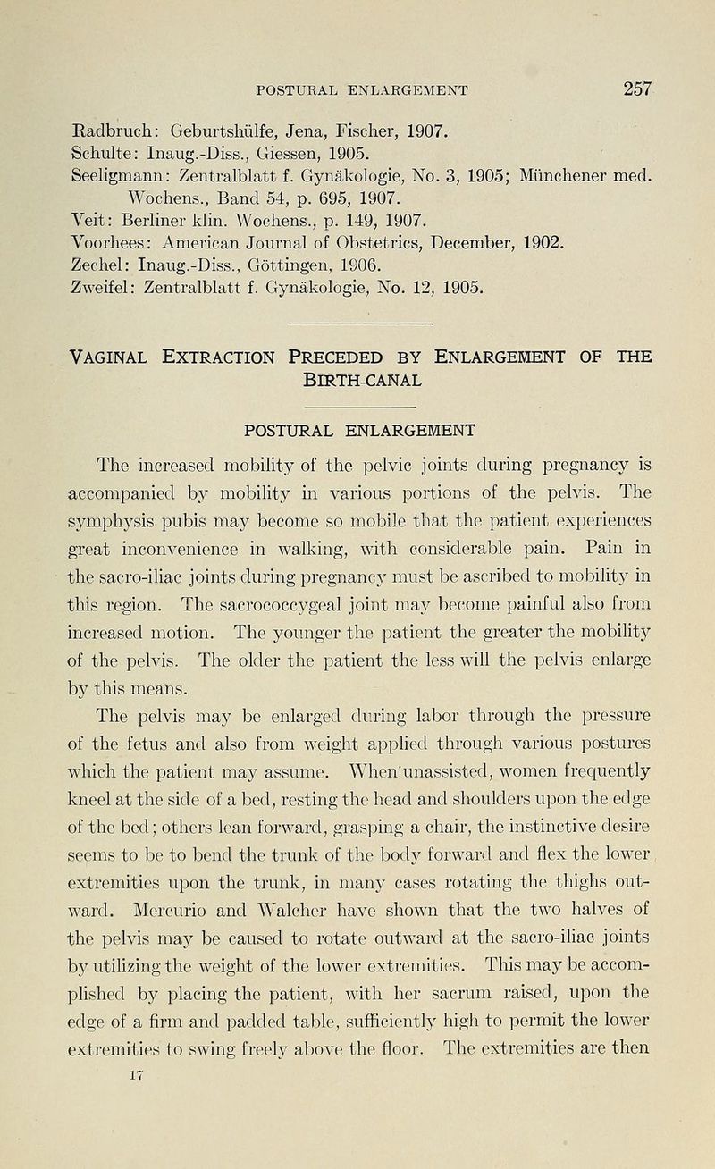 Radbruch: Geburtshiilfe, Jena, Fischer, 1907. Schulte: Inaug.-Diss., Giessen, 1905. Seeligmann: Zentralblatt f. Gynakologie, No. 3, 1905; Miinchener med. Wochens., Band 54, p. 695, 1907. Veit: Berliner klin. Wochens., p. 149, 1907. Voorhees: American Journal of Obstetrics, December, 1902. Zechel: Inaug.-Diss., Gottingen, 1906. Zweifel: Zentralblatt f. Gynakologie, No. 12, 1905. Vaginal Extraction Preceded by Enlargement of the BiRTH-CANAL POSTURAL ENLARGEMENT The increased mobility of the pelvic joints during pregnancy is accompanied by mobility in various portions of the pelvis. The symphysis pubis may become so mobile that the patient experiences great inconvenience in walking, with considerable pain. Pain in the sacro-iliac joints during pregnancy must be ascribed to mobility in this region. The sacrococcygeal joint may become painful also from increased motion. The younger the patient the greater the mobility of the pelvis. The older the patient the less will the pelvis enlarge by this means. The pelvis may be enlarged during labor through the pressure of the fetus and also from weight applied through various postures which the patient may assume. When'unassisted, women frequently kneel at the side of a bed, resting the head and shoulders upon the edge of the bed; others lean forward, grasping a chair, the instinctive desire seems to be to bend the trunk of the body forward and flex the lower extremities upon the trunk, in many cases rotating the thighs out- ward. Mercurio and Walcher have shown that the two halves of the pelvis may be caused to rotate outward at the sacro-iliac joints by utilizing the weight of the lower extremities. This may be accom- plished by placing the patient, with her sacrum raised, upon the edge of a firm and padded table, sufficiently high to permit the lower extremities to swing freely above the floor. The extremities are then
