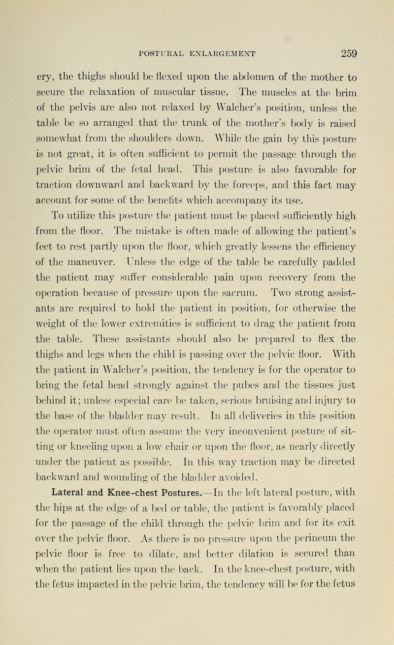 ery, the thighs should be flexed upon the abdomen of the mother to secure the relaxation of muscular tissue. The muscles at the brim of the pelvis are also not relaxed by Walcher's position, unless the table be so arranged that the trunk of the mother's body is raised somewhat from the shoulders down. While the gain by this posture is not great, it is often sufficient to permit the passage through the pelvic brim of the fetal head. This posture is also favorable for traction downward and backward by the forceps, and this fact may account for some of the benefits which accompany its use. To utilize this posture the patient must be placed sufficiently high from the floor. The mistake is often made of allowing the patient's feet to rest partly upon the floor, which greatly lessens the efficiency of the maneuver. Unless the edge of the table be carefully padded the patient may suffer considerable pain upon recovery from the operation because of pressure upon the sacrum. Two strong assist- ants are required to hold the patient in position, for otherwise the weight of the lower extremities is sufficient to drag the patient from the table. These assistants should also be prepared to flex the thighs and legs when the child is passing over the pelvic floor. With the patient in Walcher's position, the tendency is for the operator to bring the fetal head strongly against the pubes and the tissues just behind it; unless especial care be taken, serious bruising and injury to the base of the bladder may result. In all deliveries in this position the operator must often assume the very inconvenient posture of sit- ting or kneefing upon a low chair or upon the floor, as nearly directly under the patient as possible. In this way traction may be directed backward and wounding of the bladder avoided. Lateral and Knee-chest Postures.—In the left lateral posture, with the hips at the edge of a bed or table, the patient is favorably placed for the passage of the child through the pelvic brim and for its exit over the pelvic floor. As there is no pressure upon the perineum the pelvic floor is free to dilate, and better dilation is secured than when the patient lies upon the back. In the knee-chest posture, with the fetus impacted in the pelvic brim, the tendency will be for the fetus