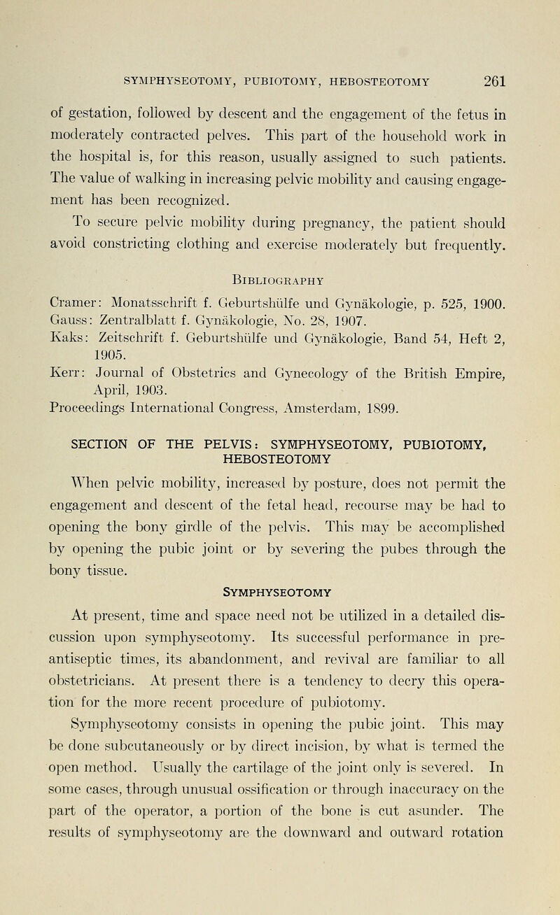 of gestation, followed by descent and the engagement of the fetus in moderately contracted pelves. This part of the household work in the hospital is, for this reason, usually assigned to such patients. The value of walking in increasing pelvic mobility and causing engage- ment has been recognized. To secure pelvic mobility during pregnancy, the patient should avoid constricting clothing and exercise moderately but frequently. Bibliography Cramer: Monatsschrift f. Geburtshiilfe und Gynakologie, p. 525, 1900. Gauss: Zentralblatt f. Gynakologie, No. 28, 1907. Kaks: Zeitschrift f. Geburtshiilfe und Gynakologie, Band 54, Heft 2, 1905. Kerr: Journal of Obstetrics and Gynecology of the British Empire, April, 1903. Proceedings International Congress, Amsterdam, 1899. SECTION OF THE PELVIS: SYMPHYSEOTOMY, PUBIOTOMY, HEBOSTEOTOMY When pelvic mobility, increased by posture, does not permit the engagement and descent of the fetal head, recourse may be had to opening the bony girdle of the pelvis. This may be accomplished by opening the pubic joint or by severing the pubes through the bony tissue. Symphyseotomy At present, time and space need not be utilized in a detailed dis- cussion upon symphyseotomy. Its successful performance in pre- antiseptic times, its abandonment, and revival are famihar to all obstetricians. At present there is a tendency to decry this opera- tion for the more recent procedure of pubiotomy. Symphyseotomy consists in opening the pubic joint. This may be done subcutaneously or by direct incision, by what is termed the open method. Usually the cartilage of the joint only is severed. In some cases, through unusual ossification or through inaccuracy on the part of the operator, a portion of the bone is cut asunder. The results of symphyseotomy are the downward and outward rotation