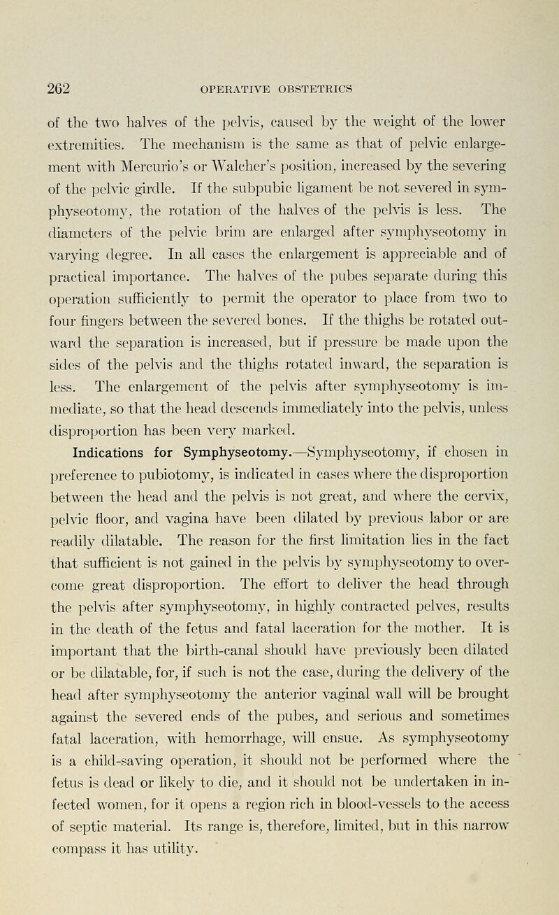 of the two halves of the pelvis, caused by the weight of the lower extremities. The mechanism is the same as that of pelvic enlarge- ment with Mercurio's or Walcher's position, increased by the severing of the pelvic girdle. If the subpubic Ugament be not severed in sym- physeotomy, the rotation of the halves of the pelvis is less. The diameters of the pelvic brim are enlarged after symphyseotomy in varying degree. In all cases the enlargement is appreciable and of practical importance. The halves of the pubes separate during this operation sufficiently to permit the operator to place from two to four fingers between the severed bones. If the thighs be rotated out- ward the separation is increased, but if pressure be made upon the sides of the pelvis and the thighs rotated inward, the separation is less. The enlargement of the pelvis after symphyseotomy is im- mediate, so that the head descends immediately into the pelvis, unless disproportion has been very marked. Indications for Symphyseotomy.—Symphyseotomy, if chosen in preference to pubiotomy, is indicated in cases where the disproportion between the head and the pelvis is not great, and where the cervix, pelvic floor, and vagina have been dilated by previous labor or are readily dilatable. The reason for the first limitation lies in the fact that sufficient is not gained in the pelvis by symphyseotomy to over- come great disproportion. The effort to deliver the head through the pelvis after symphyseotomy, in highly contracted pelves, results in the death of the fetus and fatal laceration for the mother. It is important that the birth-canal should have previously been dilated or be dilatable, for, if such is not the case, during the delivery of the head after symphyseotomy the anterior vaginal wall will be brought against the severed ends of the pubes, and serious and sometimes fatal laceration, with hemorrhage, will ensue. As symphyseotomy is a child-saving operation, it should not be performed where the fetus is dead or likely to die, and it should not be undertaken in in- fected women, for it opens a region rich in blood-vessels to the access of septic material. Its range is, therefore, limited, but in this narrow compass it has utility.