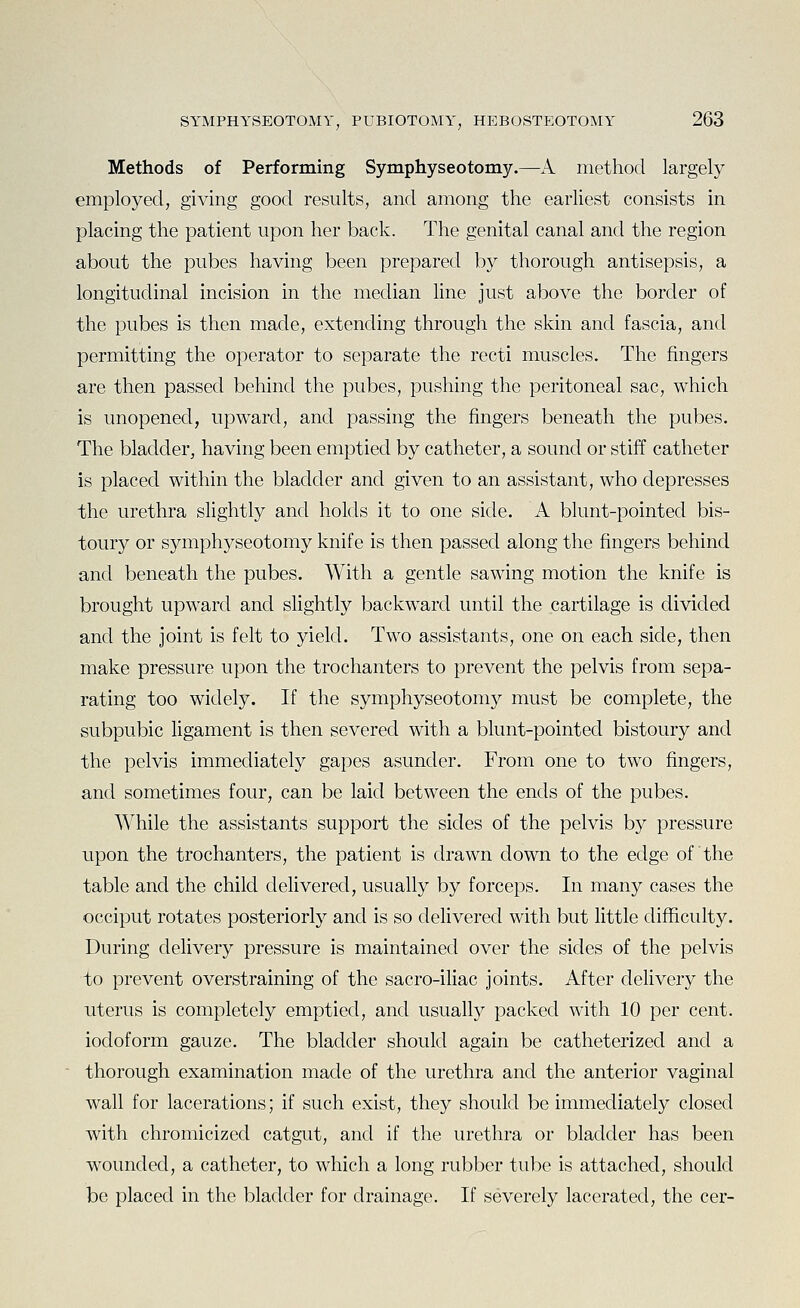 Methods of Performing Symphyseotomy.—A method largely employed, giving good results, and among the earliest consists in placing the patient upon her back. The genital canal and the region about the pubes having been prepared by thorough antisepsis, a longitudinal incision in the median Hne just above the border of the pubes is then made, extending through the skin and fascia, and permitting the operator to separate the recti muscles. The fingers are then passed behind the pubes, pushing the peritoneal sac, which is unopened, upward, and passing the fingers beneath the pubes. The bladder, having been emptied by catheter, a sound or stiff catheter is placed within the bladder and given to an assistant, who depresses the urethra slightly and holds it to one side. A blunt-pointed bis- toury or symphyseotomy knife is then passed along the fingers behind and beneath the pubes. With a gentle sawing motion the knife is brought upward and slightly backward until the cartilage is divided and the joint is felt to yield. Two assistants, one on each side, then make pressure upon the trochanters to prevent the pelvis from sepa- rating too widely. If the symphyseotomy must be complete, the subpubic ligament is then severed with a blunt-pointed bistoury and the pelvis immediately gapes asunder. From one to two fingers, and sometimes four, can be laid between the ends of the pubes. While the assistants support the sides of the pelvis by pressure upon the trochanters, the patient is drawn down to the edge of the table and the child delivered, usually by forceps. In many cases the occiput rotates posteriorly and is so delivered with but little difficulty. During delivery pressure is maintained over the sides of the pelvis to prevent overstraining of the sacro-iliac joints. After delivery the uterus is completely emptied, and usualty packed with 10 per cent, iodoform gauze. The bladder should again be catheterized and a thorough examination made of the urethra and the anterior vaginal wall for lacerations; if such exist, they should be immediately closed with chromicizcd catgut, and if the urethra or bladder has been wounded, a catheter, to which a long rubber tube is attached, should be placed in the bladder for drainage. If severely lacerated, the cer-