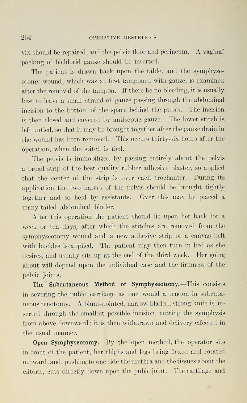 vix should be repaired, and the pelvic floor and perineum. A vaginal packing of bichlorid gauze should be inserted. The patient is drawn back upon the table, and the symphyse- otomy wound, which was at first tamponed with gauze, is examined after the removal of the tampon. If there be no bleeding, it is usually best to leave a small strand of gauze passing through the abdominal incision to the bottom of the space behind the pubes. The incision is then closed and covered by antiseptic gauze. The lower stitch is left untied, so that it may be brought together after the gauze drain in the wound has been removed. This occurs thirty-six hours after the operation, when the stitch is tied. The pelvis is immobihzed by passing entirely about the pelvis a broad strip of the best quality rubber adhesive plaster, so applied that the center of the strip is over each trochanter. During its application the two halves of the pelvis should be brought tightly together and so held by assistants. Over this may be placed a many-tailed abdominal binder. After this operation the patient should lie upon her back for a week or ten days, after which the stitches are removed from the symphyseotomy wound and a new adhesive strip or a canvas belt with buckles is applied. The patient may then turn in bed as she desires, and usually sits up at the end of the third week. Her going about will depend upon the individual case and the firmness of the pelvic joints. The Subcutaneous Method of Symphyseotomy.—This consists in severing the pubic cartilage as one would a tendon in subcuta- neous tenotomy. A blunt-pointed, narrow-bladed, strong knife is in- serted through the smallest possible incision, cutting the symphysis- from above downward; it is then withdrawn and dehvery effected in the usual manner. Open Symphyseotomy.—By the open method, the operator sits in front of the patient, her thighs and legs being flexed and rotated outward, and, pushing to one side the urethra and the tissues about the clitoris, cuts directly down upon the pubic joint. The cartilage and