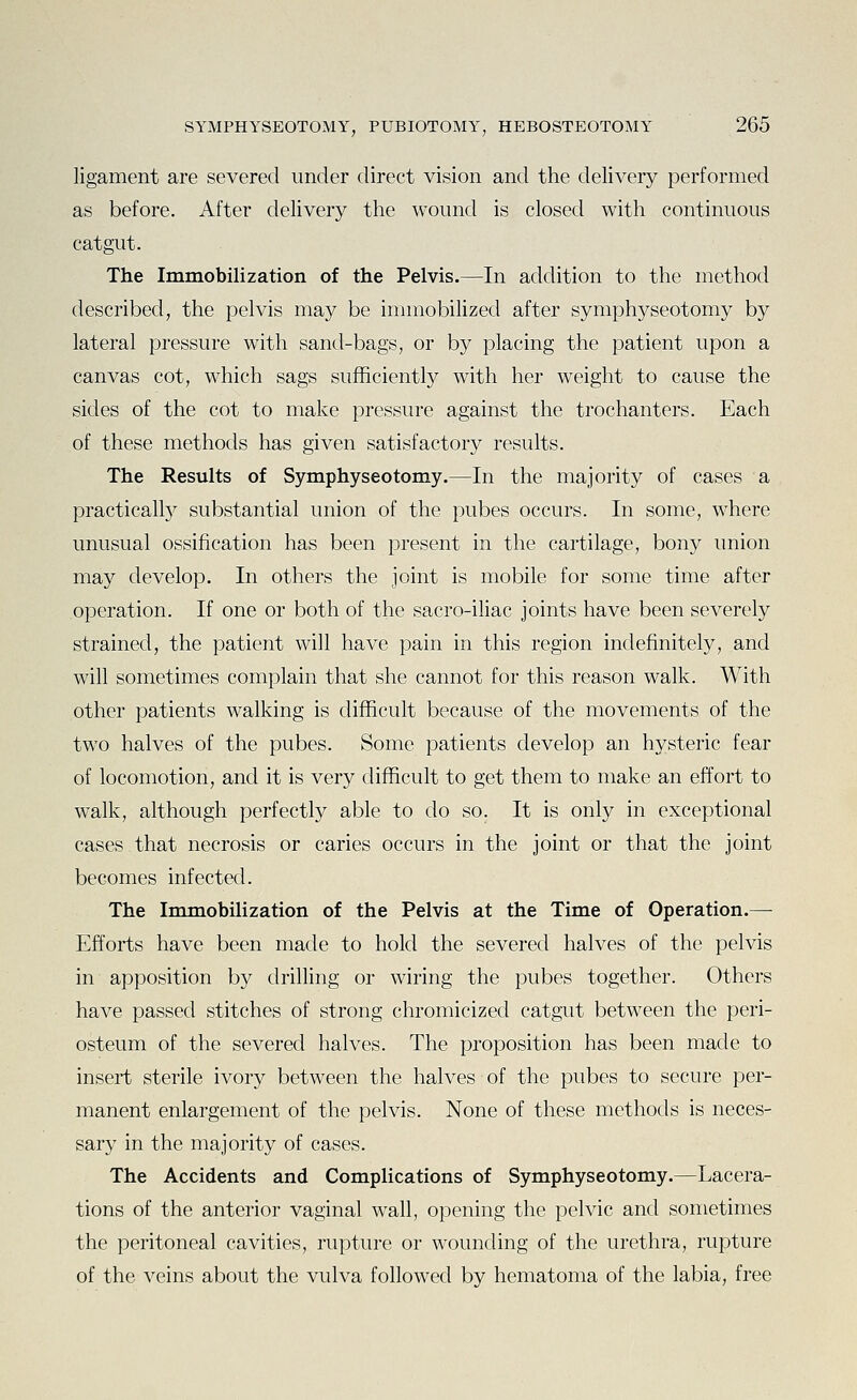 ligament are severed under direct vision and the delivery performed as before. After delivery the wound is closed with continuous catgut. The Immobilization of the Pelvis.—In addition to the method described, the pelvis may be immobilized after symphyseotomy by lateral pressure with sand-bags, or by placing the patient upon a canvas cot, which sags sufficient^ with her weight to cause the sides of the cot to make pressure against the trochanters. Each of these methods has given satisfactory results. The Results of Symphyseotomy.—In the majority of cases a practically substantial union of the pubes occurs. In some, where unusual ossification has been present in the cartilage, bony union may develop. In others the joint is mobile for some time after operation. If one or both of the sacro-iliac joints have been severely strained, the patient will have pain in this region indefinitely, and will sometimes complain that she cannot for this reason walk. With other patients walking is difficult because of the movements of the two halves of the pubes. Some patients develop an hysteric fear of locomotion, and it is very difficult to get them to make an effort to walk, although perfectly able to do so. It is only in exceptional cases that necrosis or caries occurs in the joint or that the joint becomes infected. The Immobilization of the Pelvis at the Time of Operation.— Efforts have been made to hold the severed halves of the pelvis in apposition by drilling or wiring the pubes together. Others have passed stitches of strong chromicized catgut between the peri- osteum of the severed halves. The proposition has been made to insert sterile ivory between the halves of the pubes to secure per- manent enlargement of the pelvis. None of these methods is neces- sary in the majority of cases. The Accidents and Complications of Symphyseotomy.—Lacera- tions of the anterior vaginal wall, opening the pelvic and sometimes the peritoneal cavities, rupture or wounding of the urethra, rupture of the veins about the vulva followed by hematoma of the labia, free