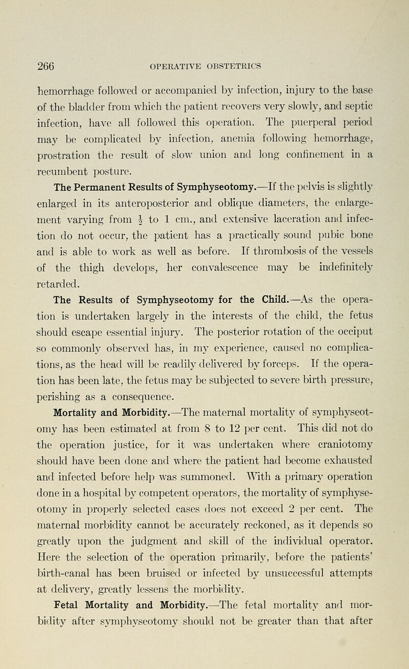 hemorrhage followed or accompanied by infection, injury to the base of the bladder from which the patient recovers very slowly, and septic infection, have all followed this operation. The puerperal period may be compHcated by infection, anemia following hemorrhage, prostration the result of slow union and long confinement in a recumbent posture. The Permanent Results of Symphyseotomy.—If the pelvis is slightly enlarged in its anteroposterior and oblique diameters, the enlarge- ment varying from ^ to 1 cm., and extensive laceration and infec- tion do not occur, the patient has a practically sound pubic bone and is able to work as well as before. If thrombosis of the vessels of the thigh develops, her convalescence may be indefinitely retarded. The Results of Symphyseotomy for the Child.—As the opera- tion is undertaken largely in the interests of the child, the fetus should escape essential injury. The posterior rotation of the occiput so commonly observed has, in my experience, caused no complica- tions, as the head will be readily delivered by forceps. If the opera- tion has been late, the fetus may be subjected to severe birth pressure, perishing as a consequence. Mortality and Morbidity.—The maternal mortality of symphyseot- omy has been estimated at from 8 to 12 per cent. This did not do the operation justice, for it was undertaken where craniotomy should have been done and where the patient had become exhausted and infected before help was summoned. With a primary operation done in a hospital by competent operators, the mortality of symphyse- otomy in properly selected cases does not exceed 2 per cent. The maternal morbidity cannot be accurately reckoned, as it depends so greatly upon the judgment and skill of the individual operator. Here the selection of the operation primarily, before the patients' birth-canal has been bruised or infected by unsuccessful attempts at delivery, greatlj^ lessens the morbidity. Fetal Mortality and Morbidity.—^The fetal mortality and mor- bidity after symphyseotomy should not be greater than that after