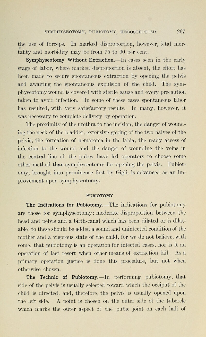 the use of forceps. In marked disproportion, however, fetal mor- tality and morbidity may be from 75 to 90 per cent. Symphyseotomy Without Extraction.—In cases seen in the early stage of labor, where marked disproportion is absent, the effort has been made to secure spontaneous extraction by opening the pelvis and awaiting the spontaneous expulsion of the child. The sym- physeotomy wound is covered with sterile gauze and every precaution taken to avoid infection. In some of these cases spontaneous labor has resulted, with very satisfactory results. In many, however, it was necessary to complete delivery by operation. The proximity of the urethra to the incision, the danger of wound- ing the neck of the bladder, extensive gaping of the two halves of the pelvis, the formation of hematoma in the labia, the ready access of infection to the wound, and the danger of wounding the veins in the central line of the pubes have led operators to choose some other method than symphyseotomy for opening the pelvis. Pubiot- omy, brought into prominence first by Gigli, is advanced as an im- provement upon symphyseotomy. PUBIOTOMY The Indications for Pubiotomy.—The indications for pubiotomy are those for symphyseotomy: moderate disproportion between the head and pelvis and a birth-canal which has been dilated or is dilat- able ; to these should be added a sound and uninfected condition of the mother and a vigorous state of the child, for we do not believe, with some, that pubiotomy is an operation for infected cases, nor is it an operation of last resort when other means of extraction fail. As a primary operation justice is done this procedure, but not when otherwise chosen. The Technic of Pubiotomy.—In performing pubiotomy, that side of the pelvis is usually selected toward which the occiput of the child is directed, and, therefore, the pelvis is usually opened upon the left side. A point is chosen on the outer side of the tubercle which marks the outer aspect of the pubic joint on each half of